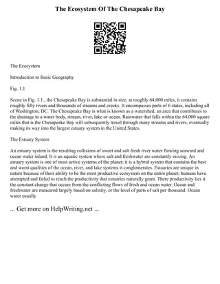 The Ecosystem Of The Chesapeake Bay
The Ecosystem
Introduction to Basic Geography
Fig. 1.1
Scene in Fig. 1.1., the Chesapeake Bay is substantial in size; at roughly 64,000 miles, it contains
roughly fifty rivers and thousands of streams and creeks. It encompasses parts of 6 states, including all
of Washington, DC. The Chesapeake Bay is what is known as a watershed, an area that contributes to
the drainage to a water body, stream, river, lake or ocean. Rainwater that falls within the 64,000 square
miles that is the Chesapeake Bay will subsequently travel through many streams and rivers, eventually
making its way into the largest estuary system in the United States.
The Estuary System
An estuary system is the resulting collisions of sweet and salt fresh river water flowing seaward and
ocean water inland. It is an aquatic system where salt and freshwater are constantly mixing. An
estuary system is one of most active systems of the planet; it is a hybrid system that contains the best
and worst qualities of the ocean, river, and lake systems it conglomerates. Estuaries are unique in
nature because of their ability to be the most productive ecosystem on the entire planet; humans have
attempted and failed to reach the productivity that estuaries naturally grant. There productivity lies it
the constant change that occurs from the conflicting flows of fresh and ocean water. Ocean and
freshwater are measured largely based on salinity, or the level of parts of salt per thousand. Ocean
water usually
... Get more on HelpWriting.net ...
 