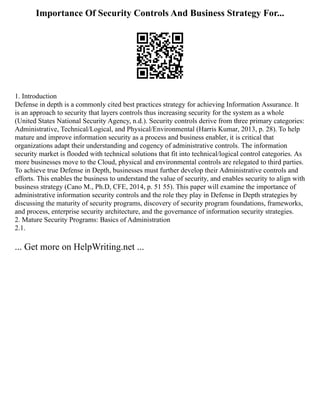 Importance Of Security Controls And Business Strategy For...
1. Introduction
Defense in depth is a commonly cited best practices strategy for achieving Information Assurance. It
is an approach to security that layers controls thus increasing security for the system as a whole
(United States National Security Agency, n.d.). Security controls derive from three primary categories:
Administrative, Technical/Logical, and Physical/Environmental (Harris Kumar, 2013, p. 28). To help
mature and improve information security as a process and business enabler, it is critical that
organizations adapt their understanding and cogency of administrative controls. The information
security market is flooded with technical solutions that fit into technical/logical control categories. As
more businesses move to the Cloud, physical and environmental controls are relegated to third parties.
To achieve true Defense in Depth, businesses must further develop their Administrative controls and
efforts. This enables the business to understand the value of security, and enables security to align with
business strategy (Cano M., Ph.D, CFE, 2014, p. 51 55). This paper will examine the importance of
administrative information security controls and the role they play in Defense in Depth strategies by
discussing the maturity of security programs, discovery of security program foundations, frameworks,
and process, enterprise security architecture, and the governance of information security strategies.
2. Mature Security Programs: Basics of Administration
2.1.
... Get more on HelpWriting.net ...
 
