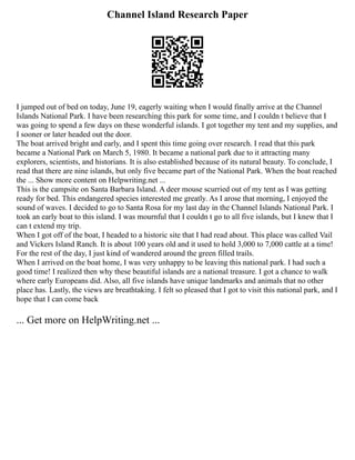 Channel Island Research Paper
I jumped out of bed on today, June 19, eagerly waiting when I would finally arrive at the Channel
Islands National Park. I have been researching this park for some time, and I couldn t believe that I
was going to spend a few days on these wonderful islands. I got together my tent and my supplies, and
I sooner or later headed out the door.
The boat arrived bright and early, and I spent this time going over research. I read that this park
became a National Park on March 5, 1980. It became a national park due to it attracting many
explorers, scientists, and historians. It is also established because of its natural beauty. To conclude, I
read that there are nine islands, but only five became part of the National Park. When the boat reached
the ... Show more content on Helpwriting.net ...
This is the campsite on Santa Barbara Island. A deer mouse scurried out of my tent as I was getting
ready for bed. This endangered species interested me greatly. As I arose that morning, I enjoyed the
sound of waves. I decided to go to Santa Rosa for my last day in the Channel Islands National Park. I
took an early boat to this island. I was mournful that I couldn t go to all five islands, but I knew that I
can t extend my trip.
When I got off of the boat, I headed to a historic site that I had read about. This place was called Vail
and Vickers Island Ranch. It is about 100 years old and it used to hold 3,000 to 7,000 cattle at a time!
For the rest of the day, I just kind of wandered around the green filled trails.
When I arrived on the boat home, I was very unhappy to be leaving this national park. I had such a
good time! I realized then why these beautiful islands are a national treasure. I got a chance to walk
where early Europeans did. Also, all five islands have unique landmarks and animals that no other
place has. Lastly, the views are breathtaking. I felt so pleased that I got to visit this national park, and I
hope that I can come back
... Get more on HelpWriting.net ...
 