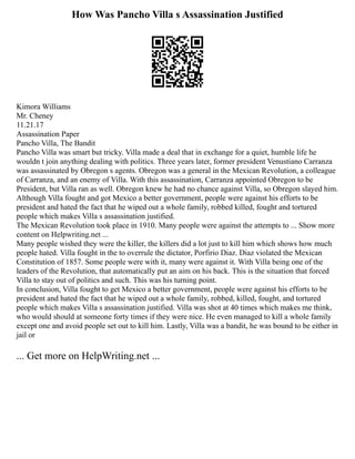 How Was Pancho Villa s Assassination Justified
Kimora Williams
Mr. Cheney
11.21.17
Assassination Paper
Pancho Villa, The Bandit
Pancho Villa was smart but tricky. Villa made a deal that in exchange for a quiet, humble life he
wouldn t join anything dealing with politics. Three years later, former president Venustiano Carranza
was assassinated by Obregon s agents. Obregon was a general in the Mexican Revolution, a colleague
of Carranza, and an enemy of Villa. With this assassination, Carranza appointed Obregon to be
President, but Villa ran as well. Obregon knew he had no chance against Villa, so Obregon slayed him.
Although Villa fought and got Mexico a better government, people were against his efforts to be
president and hated the fact that he wiped out a whole family, robbed killed, fought and tortured
people which makes Villa s assassination justified.
The Mexican Revolution took place in 1910. Many people were against the attempts to ... Show more
content on Helpwriting.net ...
Many people wished they were the killer, the killers did a lot just to kill him which shows how much
people hated. Villa fought in the to overrule the dictator, Porfirio Diaz. Diaz violated the Mexican
Constitution of 1857. Some people were with it, many were against it. With Villa being one of the
leaders of the Revolution, that automatically put an aim on his back. This is the situation that forced
Villa to stay out of politics and such. This was his turning point.
In conclusion, Villa fought to get Mexico a better government, people were against his efforts to be
president and hated the fact that he wiped out a whole family, robbed, killed, fought, and tortured
people which makes Villa s assassination justified. Villa was shot at 40 times which makes me think,
who would should at someone forty times if they were nice. He even managed to kill a whole family
except one and avoid people set out to kill him. Lastly, Villa was a bandit, he was bound to be either in
jail or
... Get more on HelpWriting.net ...
 