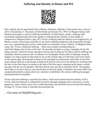 Suffering and Identity in Donne and Wit
One s identity may be questioned when suffering; ultimately suffering is what creates one s sense of
self or what destroys it. The poetry of John Donne and the play W;t, 1993, by Margaret Edson, both
illustrate and explore a sense of suffering and identity. In John Donne s poetry, suffering, both
emotionally and physically allows the speaker to understand their identity in more depth, in
comparison to Margaret Edson s play, W;t, Vivian s suffering leads her identity to be stripped away. In
Donne s sonnet, If poysonous mineralls we are shown suffering religiously and emotionally, through
one s sin s, questioning god s justice, which leads to a realisation of one s identity. In Margaret Edson
s play, W;t, Vivian s emotional suffering ... Show more content on Helpwriting.net ...
And I their Mapp, who lie Flat on this bed . He describes his body as a map, a metaphor for his life
being a journey, which his doctors attempt to read in order to discover his illness and his suffering and
ultimately where his journey ends. In reference to Cartography, Donne refers to bearings, using the
imagery of a map to point out that what we see on the western edge of a flat map is also to be found
on the eastern edge, showing that he believes life and death are connected to each other. In the final
stanza, Donne feels joy at the though of death as he feels he will recover his identity by reuniting with
the lord. In the final stanza, he returns to the idea of the first stanza, summing up the poem s central
message with the use of a paradox. Therefore that he may raise the Lord throws down. This paradox
shows that to rise up to heaven, one must be thrown down by death, so therefore one must suffer to be
accepted and united in a place where one s identity is established. His extreme suffering has purged
and prepared him for paradise.
Vivian s physical suffering is caused by her illness, which slowly deteriorates her identity. In W;t,
Vivian s physical character is enhanced by her power through Language and it s discourse. As time
progresses, cancer slowly cause s her to suffer physically, and therefore inverts her powerful identity.
On page 25, Vivian s body is clinically deconstructed, the
... Get more on HelpWriting.net ...
 