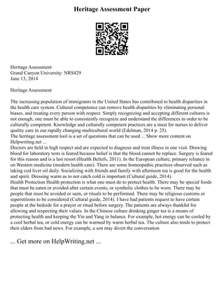 Heritage Assessment Paper
Heritage Assessment
Grand Canyon University: NRS429
June 13, 2014
Heritage Assessment
The increasing population of immigrants in the United States has contributed to health disparities in
the health care system. Cultural competence can remove health disparities by eliminating personal
biases, and treating every person with respect. Simply recognizing and accepting different cultures is
not enough, one must be able to consistently recognize and understand the differences in order to be
culturally competent. Knowledge and culturally competent practices are a must for nurses to deliver
quality care in our rapidly changing multicultural world (Edelman, 2014 p. 25).
The heritage assessment tool is a set of questions that can be used ... Show more content on
Helpwriting.net ...
Doctors are held in high respect and are expected to diagnose and treat illness in one visit. Drawing
blood for laboratory tests is feared because belief is that the blood cannot be replace. Surgery is feared
for this reason and is a last resort (Health Beliefs, 2011). In the European culture, primary reliance in
on Western medicine (modern health care). There are some homeopathic practices observed such as
taking cod liver oil daily. Socializing with friends and family with afternoon tea is good for the health
and spirit. Dressing warm as to not catch cold is important (Cultural guide, 2014).
Health Protection Health protection is what one must do to protect health. There may be special foods
that must be eaten or avoided after certain events, or symbolic clothes to be worn. There may be
people that must be avoided or seen, or rituals to be performed. There may be religious customs or
superstitions to be considered (Cultural guide, 2014). I have had patients request to have certain
people at the bedside for a prayer or ritual before surgery. The patients are always thankful for
allowing and respecting their values. In the Chinese culture drinking ginger tea is a means of
protecting health and keeping the Yin and Yang in balance. For example, hot energy can be cooled by
a cool herbal tea, or cold energy can be warmed by warm herbal tea. The culture also tends to protect
their elders from bad news. For example, a son may divert the conversation
... Get more on HelpWriting.net ...
 