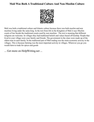 Mali Was Both A Traditional Culture And Non-Muslim Culture
Mali was both a traditional culture and Islamic culture because there was both muslim and non
muslims living under the same king. In the text from life in the Kingdom of Mali it says Muslim
courts of law beside the traditional courts used by non muslims . The text is meaning that different
religions are welcome. In villages they had traditional beliefs and values based off kinship. People that
lived in your village were your family and friends. The government in the clans were made up of the
oldest man in each family. In the traditional part of Mali trading was the main economic activity in the
villages. This is because farming was the most important activity in villages. Wherever you go you
would farm to trade for spices and goods
... Get more on HelpWriting.net ...
 