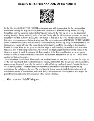 Imagery In The Film NANOOK Of The NORTH
In the film NANOOK OF THE NORTH we are presented with imagery that for the most part had
never been seen by the majority of the population of the world. Robert Flaherty had successfully
brought an entirely unknown culture to the Western world. In the film we get to see the traditional
trading, hunting, fishing and daily tasks of an Inuit family who for all intents and purposes are barely
touched by modern industry. Indeed, this very notion is implied in the scene where Nanook gets to
listen to a phonograph record at the trading post. The important aspect of NANOOK OF THE NORTH
is that it opened the door to what we would call documentary filmmaking today. More importantly, the
film conveys a sense of what film could be and what it can be used for, especially in documenting
historical events. What we are given are the first steps in understanding the world around us without
the added cost of exploring it ourselves. And while it has been agreed that many of the scenes in the
film were staged, it s still depicts real life Inuit survival skills. In the seal hunting scene we get to
witness Nanook s acute awareness to his natural environment. He searches the ice for ... Show more
content on Helpwriting.net ...
Since it has been revealed that Flaherty did not need to film on his toes, that is to say that the majority
of the film was staged, it allows for meticulous framing of the shot. And though this film is considered
documentary, I was still struck by the method in which Flaherty employed Joseph Campbell s theory
on the hero s journey. I felt the film followed the traditional method of storytelling in films by
establishing the isolation of the hero. We saw Nanook fishing alone, initially hunting alone and all
within the confines of this desolate, cold area. Sadly, it is understood that the person who played the
part of Nanook died alone from starvation while out on a hunting
... Get more on HelpWriting.net ...
 