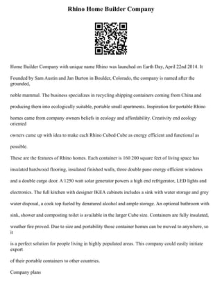 Rhino Home Builder Company
Home Builder Company with unique name Rhino was launched on Earth Day, April 22nd 2014. It
Founded by Sam Austin and Jan Burton in Boulder, Colorado, the company is named after the
grounded,
noble mammal. The business specializes in recycling shipping containers coming from China and
producing them into ecologically suitable, portable small apartments. Inspiration for portable Rhino
homes came from company owners beliefs in ecology and affordability. Creativity end ecology
oriented
owners came up with idea to make each Rhino Cubed Cube as energy efficient and functional as
possible.
These are the features of Rhino homes. Each container is 160 200 square feet of living space has
insulated hardwood flooring, insulated finished walls, three double pane energy efficient windows
and a double cargo door. A 1250 watt solar generator powers a high end refrigerator, LED lights and
electronics. The full kitchen with designer IKEA cabinets includes a sink with water storage and grey
water disposal, a cook top fueled by denatured alcohol and ample storage. An optional bathroom with
sink, shower and composting toilet is available in the larger Cube size. Containers are fully insulated,
weather fire proved. Due to size and portability those container homes can be moved to anywhere, so
it
is a perfect solution for people living in highly populated areas. This company could easily initiate
export
of their portable containers to other countries.
Company plans
 