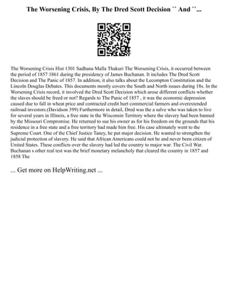 The Worsening Crisis, By The Dred Scott Decision `` And ``...
The Worsening Crisis Hist 1301 Sadhana Malla Thakuri The Worsening Crisis, it occurred between
the period of 1857 1861 during the presidency of James Buchanan. It includes The Dred Scott
Decision and The Panic of 1857. In addition, it also talks about the Lecompton Constitution and the
Lincoln Douglas Debates. This documents mostly covers the South and North issues during 18s. In the
Worsening Crisis record, it involved the Dred Scott Decision which arose different conflicts whether
the slaves should be freed or not? Regards to The Panic of 1857 , it was the economic depression
caused due to fall in wheat price and contracted credit hurt commercial farmers and overextended
railroad investors.(Davidson 399) Furthermore in detail, Dred was the a salve who was taken to live
for several years in Illinois, a free state in the Wisconsin Territory where the slavery had been banned
by the Missouri Compromise. He returned to sue his owner as for his freedom on the grounds that his
residence in a free state and a free territory had made him free. His case ultimately went to the
Supreme Court. One of the Chief Justice Taney, he put major decision. He wanted to strengthen the
judicial protection of slavery. He said that African Americans could not be and never been citizen of
United States. These conflicts over the slavery had led the country to major war. The Civil War.
Buchanan s other real test was the brief monetary melancholy that cleared the country in 1857 and
1858 The
... Get more on HelpWriting.net ...
 