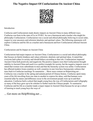 The Negative Impact Of Confucianism On Ancient China
Introduction
Confucius and Confucianism made drastic impacts on Ancient China in many different ways.
Confucius was born in the state of Lu in 551B.C. he was a bureaucrat and a teacher who taught his
philosophy Confucianism. Confucianism was a social and ethical philosophy believing in social order,
respect to your ancestors and reformist idealistic and spiritual values. The following statements will
explore Confucius and his life as a teacher and a bureaucrat and how Confucianism affected Ancient
China.
Confucianism and Its Impact on Ancient China
Confucianism had major impacts on Ancient China. Confucianism is a social and ethical philosophy
that focuses on family kindness and values reformist, idealistic and spiritual ideas. It stated that
everyone had a place in society and should behave according to that role. Confucianism impacted
Ancient China both positively and negatively.The positive impacts were that Confucianism brought
stability to Ancient China and used it as a perfect example for society, but the negative impacts were it
stated that women were subordinate to men and that the hierarchy system was unfair. Confucianism
has affected modern Asian countries as well, countries in east Asia have bureaucratic cultures that
trace back to Confucian teachings To summarise ... Show more content on Helpwriting.net ...
Confucius was a teacher in the spring and autumn period of Chinese history. Confucius spent many
years of his life travelling from one state to another to express his ideas, said that humans were
essential alike by nature and difference occur in the environment people were up in and their
education. Confucius built a school that taught young boys the way of Confucianism and Calligraphy
so many of the boys grew up to be scholars to further teach the Chinese people. To summarise
Confucius and his life as a teacher made a major impact in Ancient China because he set up a school
of learning to teach young boys the ways of
... Get more on HelpWriting.net ...
 