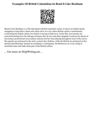 Examples Of British Colonialism In Bend It Like Beckham
Bend It Like Beckham is a film that depicts British colonialist values. It shows an Indian family
struggling to keep their culture and values alive in a city where British culture is prominently
overcoming the Indian culture Jess family is trying to hold on to. In the film, Jess parents are
somewhat portrayed as the bad guys because they do not want their daughter to pursue her dream of
becoming a professional soccer player and prevent her from playing throughout most of the movie.
Her parents are portrayed as the strict, conservative Indians, while the British are portrayed as free
spirited and liberating. Instead of excluding it s immigrants, the British are in a way trying to
assimilate them and make them part of the British culture.
... Get more on HelpWriting.net ...
 