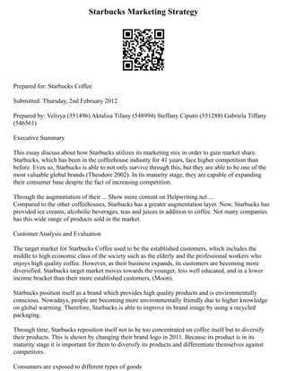 Starbucks Marketing Strategy
Prepared for: Starbucks Coffee
Submitted: Thursday, 2nd February 2012
Prepared by: Velisya (551496) Aktalisa Tifany (548994) Steffany Ciputri (551288) Gabriela Tiffany
(546561)
Executive Summary
This essay discuss about how Starbucks utilizes its marketing mix in order to gain market share.
Starbucks, which has been in the coffeehouse industry for 41 years, face higher competition than
before. Even so, Starbucks is able to not only survive through this, but they are able to be one of the
most valuable global brands (Theodore 2002). In its maturity stage, they are capable of expanding
their consumer base despite the fact of increasing competition.
Through the augmentation of their ... Show more content on Helpwriting.net ...
Compared to the other coffeehouses, Starbucks has a greater augmentation layer. Now, Starbucks has
provided ice creams, alcoholic beverages, teas and juices in addition to coffee. Not many companies
has this wide range of products sold in the market.
Customer Analysis and Evaluation
The target market for Starbucks Coffee used to be the established customers, which includes the
middle to high economic class of the society such as the elderly and the professional workers who
enjoys high quality coffee. However, as their business expands, its customers are becoming more
diversified. Starbucks target market moves towards the younger, less well educated, and in a lower
income bracket than their more established customers, (Moon).
Starbucks position itself as a brand which provides high quality products and is environmentally
conscious. Nowadays, people are becoming more environmentally friendly due to higher knowledge
on global warming. Therefore, Starbucks is able to improve its brand image by using a recycled
packaging.
Through time, Starbucks reposition itself not to be too concentrated on coffee itself but to diversify
their products. This is shown by changing their brand logo in 2011. Because its product is in its
maturity stage it is important for them to diversify its products and differentiate themselves against
competitors.
Consumers are exposed to different types of goods
 