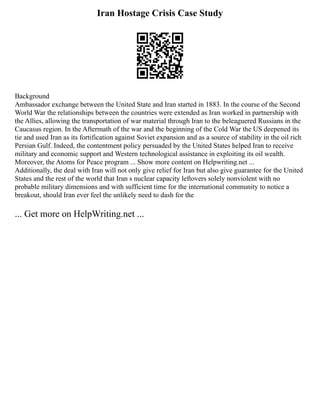 Iran Hostage Crisis Case Study
Background
Ambassador exchange between the United State and Iran started in 1883. In the course of the Second
World War the relationships between the countries were extended as Iran worked in partnership with
the Allies, allowing the transportation of war material through Iran to the beleaguered Russians in the
Caucasus region. In the Aftermath of the war and the beginning of the Cold War the US deepened its
tie and used Iran as its fortification against Soviet expansion and as a source of stability in the oil rich
Persian Gulf. Indeed, the contentment policy persuaded by the United States helped Iran to receive
military and economic support and Western technological assistance in exploiting its oil wealth.
Moreover, the Atoms for Peace program ... Show more content on Helpwriting.net ...
Additionally, the deal with Iran will not only give relief for Iran but also give guarantee for the United
States and the rest of the world that Iran s nuclear capacity leftovers solely nonviolent with no
probable military dimensions and with sufficient time for the international community to notice a
breakout, should Iran ever feel the unlikely need to dash for the
... Get more on HelpWriting.net ...
 