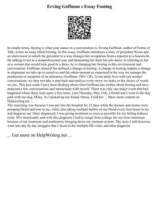 Erving Goffman s Essay Footing
In simple terms, footing is what your stance in a conversation is. Erving Goffman, author of Forms of
Talk, writes an essay titled Footing. In this essay, Goffman introduces a story of president Nixon and
an interviewer in which the president in a way changes her occupation from a reporter to a housewife.
By talking to her in a nonprofessional way and demeaning her from her job status, to referring to her
as a woman that would look good in a dress, he is changing her footing in this environment and
conversation. Goffman, himself has defined a change in footing: A change in footing implies a change
in alignment we take up to ourselves and the others present as expressed in the way we manage the
production or reception of an utterance, (Goffman 1981:128). In our daily lives with our normal
conversations, we may not take a step back and analyze every move we make or the choice of words
we use. This past week I have been thinking about what Goffman has written about footing and have
analyzed a few conversations and interactions with myself. There was only one major event that had
happened where there were quite a few turns. Last Thursday, May 11th, a friend and I went to the dog
park with my dog, Miley. As I picked up my friend, Onica, I told her ... Show more content on
Helpwriting.net ...
The reasoning was because I was put into the hospital for 12 days while the doctors and nurses were
pumping blood and iron in me, while also taking multiple bottles of my blood every four hours to try
and diagnose me. Once diagnosed, I was giving treatment as soon as possible for my failing kidneys
(only 30% functional), and with this diagnosis I had to resign from college for one term minimum
because of my treatment and medication bringing down my immune system. The story I told however
went into day by day struggles that I faced in the multiple ER visits, and after diagnosis
... Get more on HelpWriting.net ...
 