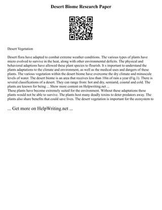 Desert Biome Research Paper
Desert Vegetation
Desert flora have adapted to combat extreme weather conditions. The various types of plants have
micro evolved to survive in the heat, along with other environmental deficits. The physical and
behavioral adaptions have allowed these plant species to flourish. It s important to understand the
plants adaptations to the climate and environment, as well as the medical uses and dangers of these
plants. The various vegetation within the desert biome have overcome the dry climate and minuscule
levels of water. The desert biome is an area that receives less than 10in of rain a year (Fig.1). There is
several classifications of a desert. They can range from: hot and dry, semiarid, coastal and cold. The
plants are known for being ... Show more content on Helpwriting.net ...
These plants have become extremely suited for the environment. Without these adaptations these
plants would not be able to survive. The plants host many deadly toxins to deter predators away. The
plants also share benefits that could save lives. The desert vegetation is important for the ecosystem to
... Get more on HelpWriting.net ...
 