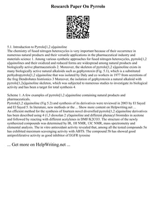 Research Paper On Pyrrolo
5.1. Introduction to Pyrrolo[1,2 a]quinoline
The chemistry of fused nitrogen heterocycles is very important because of their occurrence in
numerous natural products and their versatile applications in the pharmaceutical industry and
materials science 1. Among various synthetic approaches for fused nitrogen heterocycles, pyrrolo[1,2
a]quinolines and their oxidized and reduced forms are widespread among natural products and
biologically active pharmaceuticals 2. Moreover, the skeleton of pyrrolo[1,2 a]quinoline exists in
many biologically active natural alkaloids such as gephyrotoxin (Fig. 5.1), which is a substituted
perhydropyrrolo[1,2 a]quinoline that was isolated by Daly and co workers in 1977 from secretions of
the frog Dendrobates histrionics 3 Moreover, the isolation of gephyrotoxin a natural alkaloid with
pyrrolo[1,2a]quinoline skeleton, which was subjected to numerous studies to investigate its biological
activity and has been a target for total synthesis 4.
Scheme 1. A few examples of pyrrolo[1,2 a]quinoline containing natural products and
pharmaceuticals.
Pyrrolo[1,2 a]quinoline (Fig 5.2) and synthesis of its derivatives were reviewed in 2003 by El Sayed
and El Sayed 5. In literature, new methods or the ... Show more content on Helpwriting.net ...
An efficient method for the synthesis of fourteen novel diversified pyrrolo[1,2 a]quinoline derivatives
has been described using 4 (1,3 dioxolan 2 yl)quinoline and different phenacyl bromides in acetone
and followed by reacting with different acetylenes in DMF/K2CO3. The structure of the newly
synthesized compounds was determined by IR, 1H NMR, 13C NMR, mass spectrometry and
elemental analysis. The in vitro antioxidant activity revealed that, among all the tested compounds 5n
has exhibited maximum scavenging activity with ABTS. The compound 5b has showed good
antiproliferative activity as good inhibitor of EGFR tyrosine
... Get more on HelpWriting.net ...
 
