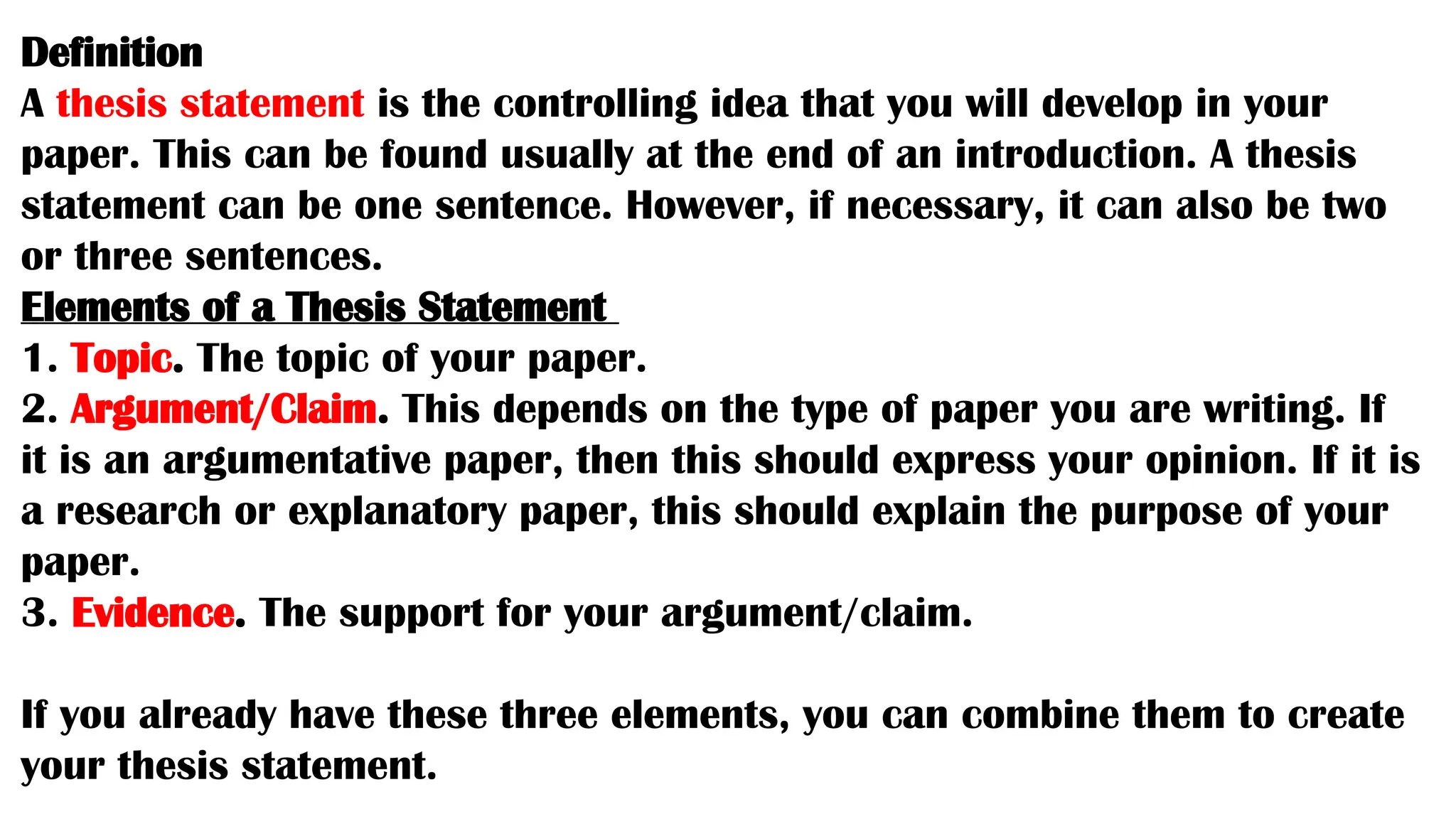 Definition
A thesis statement is the controlling idea that you will develop in your
paper. This can be found usually at the end of an introduction. A thesis
statement can be one sentence. However, if necessary, it can also be two
or three sentences.
Elements of a Thesis Statement
1. Topic. The topic of your paper.
2. Argument/Claim. This depends on the type of paper you are writing. If
it is an argumentative paper, then this should express your opinion. If it is
a research or explanatory paper, this should explain the purpose of your
paper.
3. Evidence. The support for your argument/claim.
If you already have these three elements, you can combine them to create
your thesis statement.
 