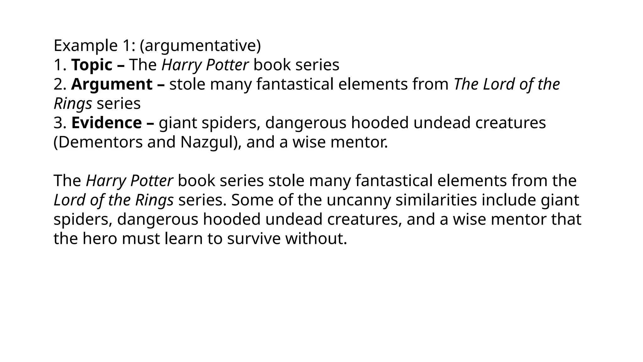 Example 1: (argumentative)
1. Topic – The Harry Potter book series
2. Argument – stole many fantastical elements from The Lord of the
Rings series
3. Evidence – giant spiders, dangerous hooded undead creatures
(Dementors and Nazgul), and a wise mentor.
The Harry Potter book series stole many fantastical elements from the
Lord of the Rings series. Some of the uncanny similarities include giant
spiders, dangerous hooded undead creatures, and a wise mentor that
the hero must learn to survive without.
 