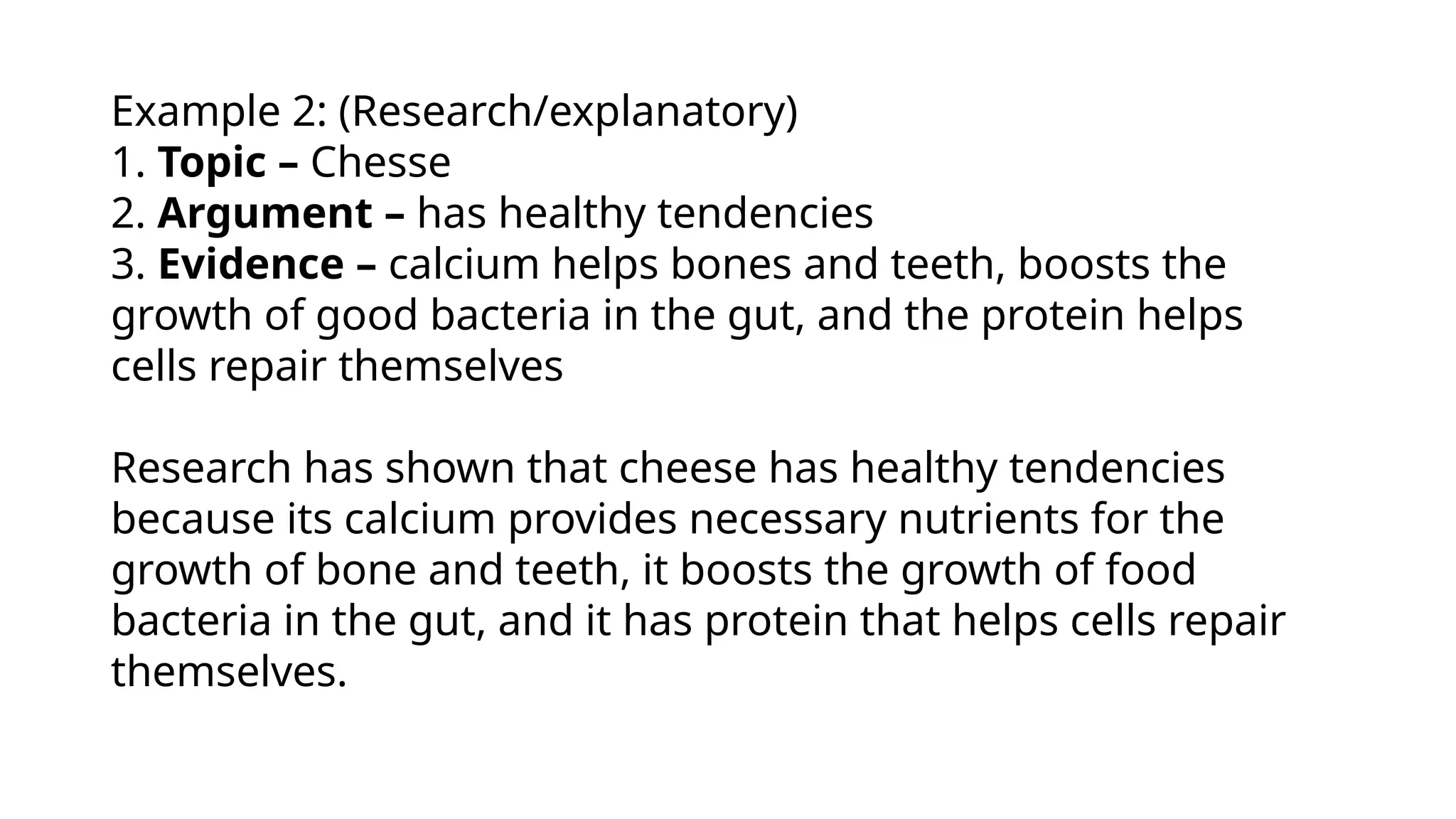 Example 2: (Research/explanatory)
1. Topic – Chesse
2. Argument – has healthy tendencies
3. Evidence – calcium helps bones and teeth, boosts the
growth of good bacteria in the gut, and the protein helps
cells repair themselves
Research has shown that cheese has healthy tendencies
because its calcium provides necessary nutrients for the
growth of bone and teeth, it boosts the growth of food
bacteria in the gut, and it has protein that helps cells repair
themselves.
 