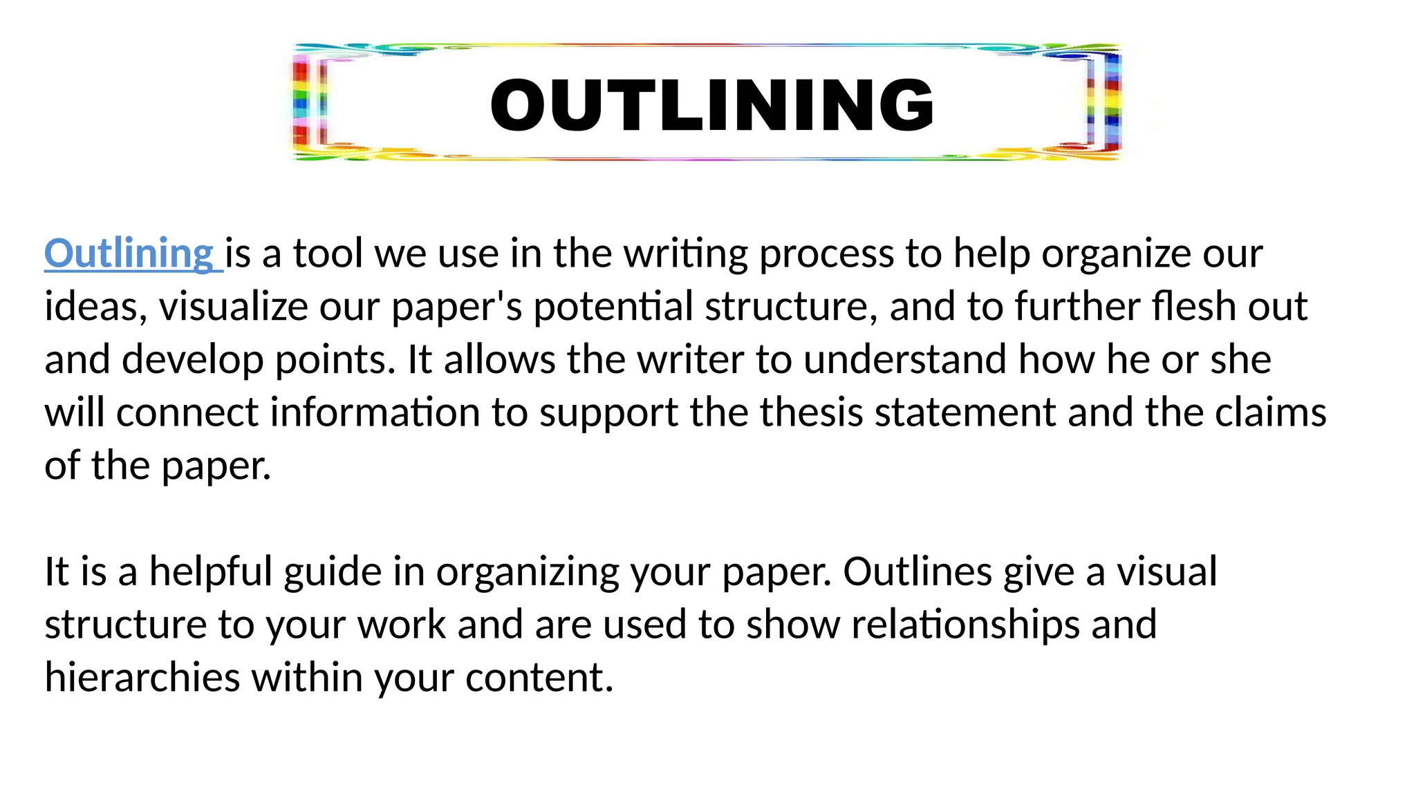 OUTLINING
Outlining is a tool we use in the writing process to help organize our
ideas, visualize our paper's potential structure, and to further flesh out
and develop points. It allows the writer to understand how he or she
will connect information to support the thesis statement and the claims
of the paper.
It is a helpful guide in organizing your paper. Outlines give a visual
structure to your work and are used to show relationships and
hierarchies within your content.
 