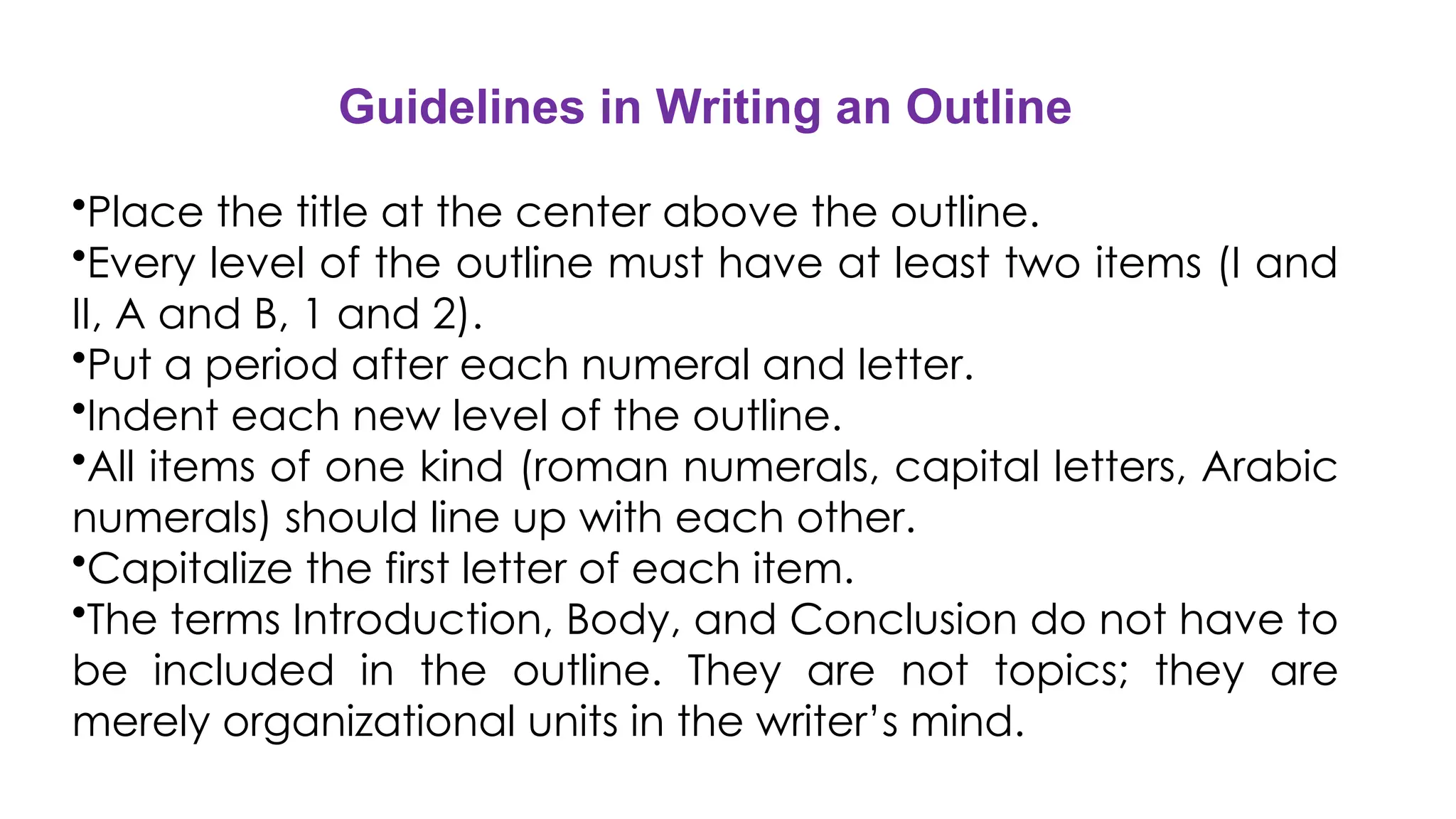 Guidelines in Writing an Outline
•Place the title at the center above the outline.
•Every level of the outline must have at least two items (I and
II, A and B, 1 and 2).
•Put a period after each numeral and letter.
•Indent each new level of the outline.
•All items of one kind (roman numerals, capital letters, Arabic
numerals) should line up with each other.
•Capitalize the first letter of each item.
•The terms Introduction, Body, and Conclusion do not have to
be included in the outline. They are not topics; they are
merely organizational units in the writer’s mind.
 
