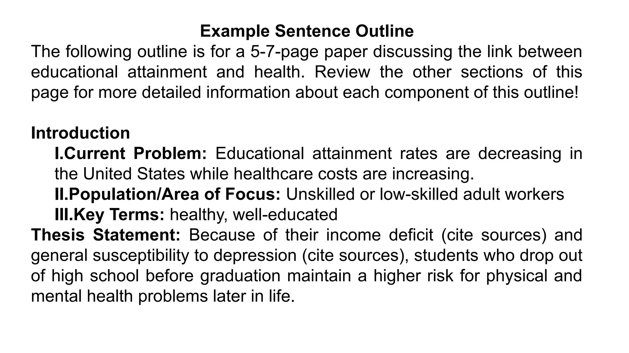 Example Sentence Outline
The following outline is for a 5-7-page paper discussing the link between
educational attainment and health. Review the other sections of this
page for more detailed information about each component of this outline!
Introduction
I.Current Problem: Educational attainment rates are decreasing in
the United States while healthcare costs are increasing.
II.Population/Area of Focus: Unskilled or low-skilled adult workers
III.Key Terms: healthy, well-educated
Thesis Statement: Because of their income deficit (cite sources) and
general susceptibility to depression (cite sources), students who drop out
of high school before graduation maintain a higher risk for physical and
mental health problems later in life.
 