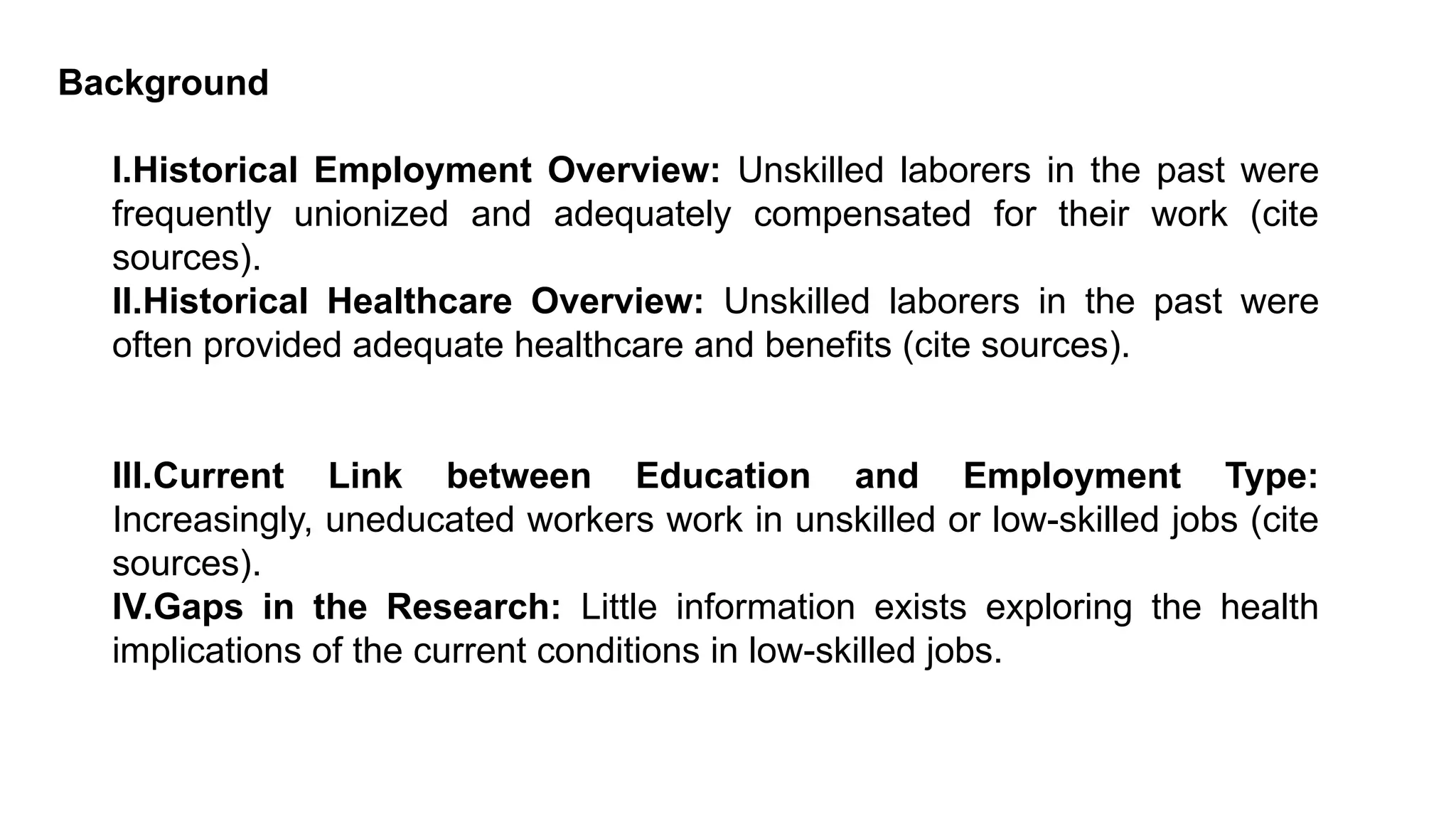 Background
I.Historical Employment Overview: Unskilled laborers in the past were
frequently unionized and adequately compensated for their work (cite
sources).
II.Historical Healthcare Overview: Unskilled laborers in the past were
often provided adequate healthcare and benefits (cite sources).
III.Current Link between Education and Employment Type:
Increasingly, uneducated workers work in unskilled or low-skilled jobs (cite
sources).
IV.Gaps in the Research: Little information exists exploring the health
implications of the current conditions in low-skilled jobs.
 