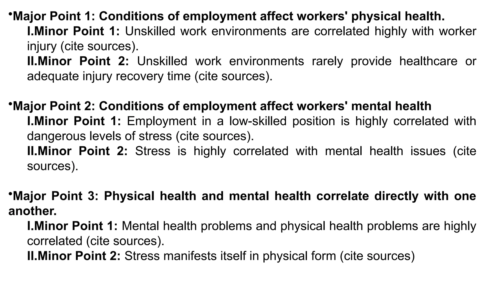 •Major Point 1: Conditions of employment affect workers' physical health.
I.Minor Point 1: Unskilled work environments are correlated highly with worker
injury (cite sources).
II.Minor Point 2: Unskilled work environments rarely provide healthcare or
adequate injury recovery time (cite sources).
•Major Point 2: Conditions of employment affect workers' mental health
I.Minor Point 1: Employment in a low-skilled position is highly correlated with
dangerous levels of stress (cite sources).
II.Minor Point 2: Stress is highly correlated with mental health issues (cite
sources).
•Major Point 3: Physical health and mental health correlate directly with one
another.
I.Minor Point 1: Mental health problems and physical health problems are highly
correlated (cite sources).
II.Minor Point 2: Stress manifests itself in physical form (cite sources)
 