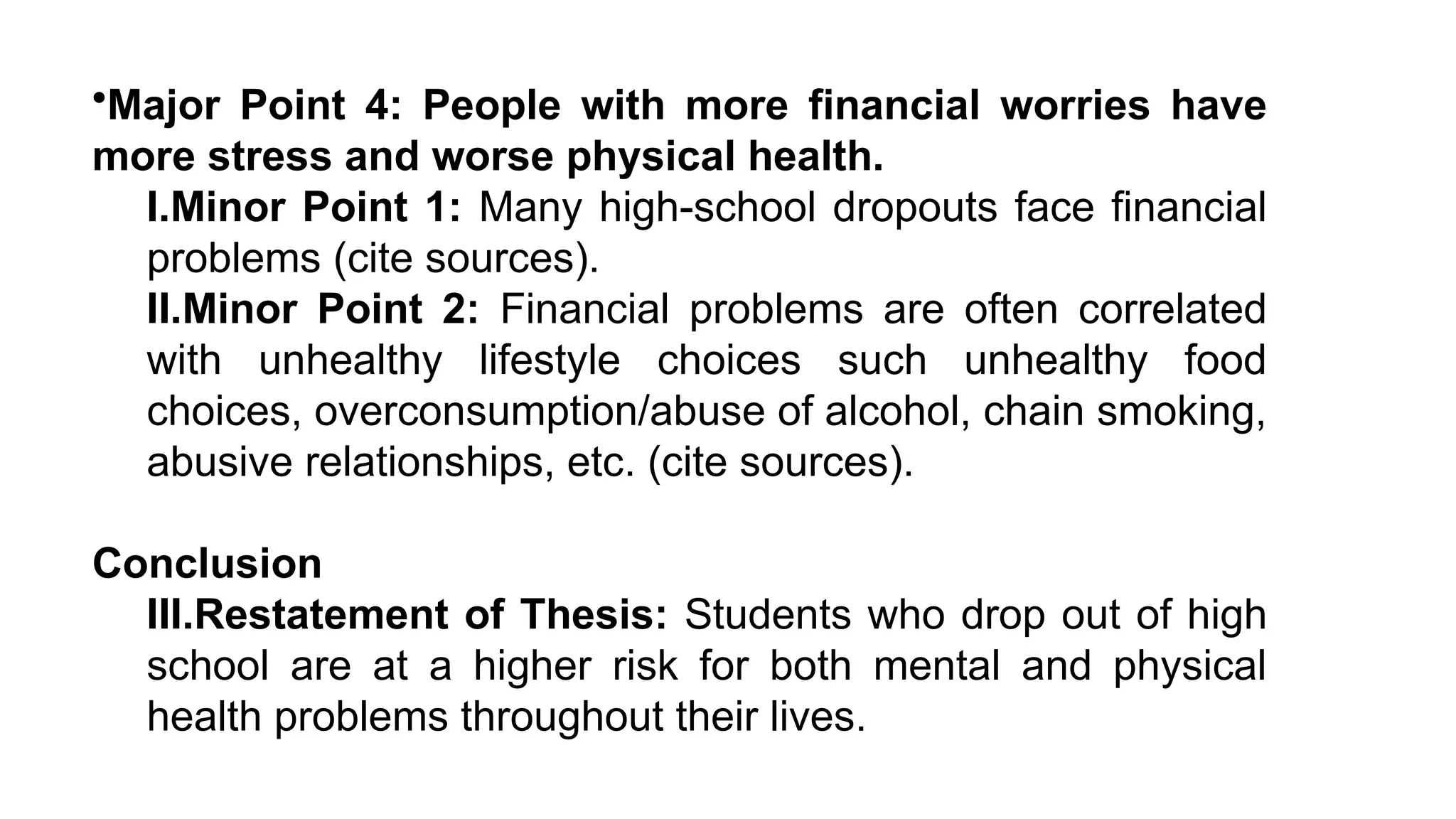 •Major Point 4: People with more financial worries have
more stress and worse physical health.
I.Minor Point 1: Many high-school dropouts face financial
problems (cite sources).
II.Minor Point 2: Financial problems are often correlated
with unhealthy lifestyle choices such unhealthy food
choices, overconsumption/abuse of alcohol, chain smoking,
abusive relationships, etc. (cite sources).
Conclusion
III.Restatement of Thesis: Students who drop out of high
school are at a higher risk for both mental and physical
health problems throughout their lives.
 