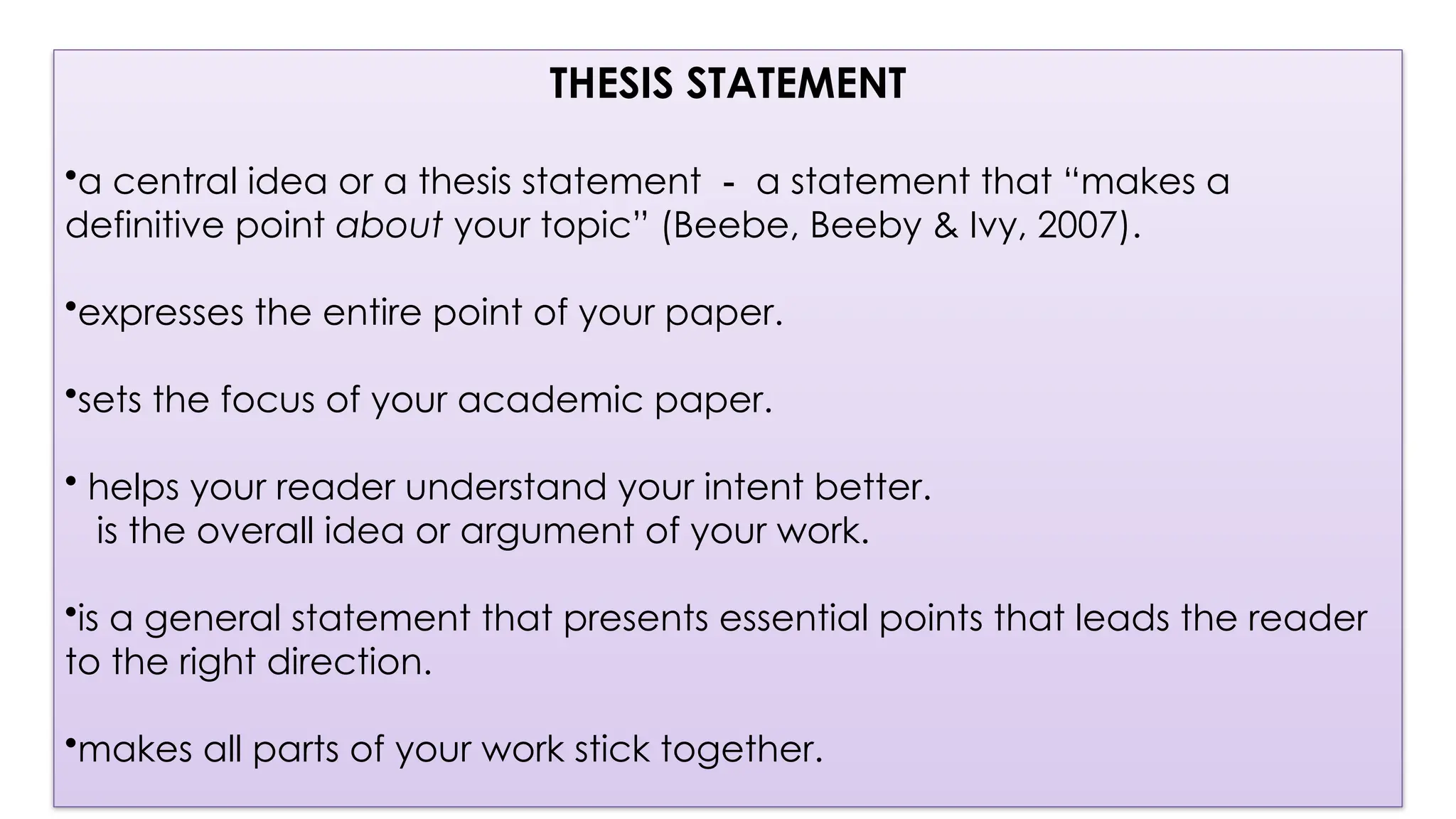 THESIS STATEMENT
•a central idea or a thesis statement － a statement that “makes a
definitive point about your topic” (Beebe, Beeby & Ivy, 2007).
•expresses the entire point of your paper.
•sets the focus of your academic paper.
• helps your reader understand your intent better.
is the overall idea or argument of your work.
•is a general statement that presents essential points that leads the reader
to the right direction.
•makes all parts of your work stick together.
 