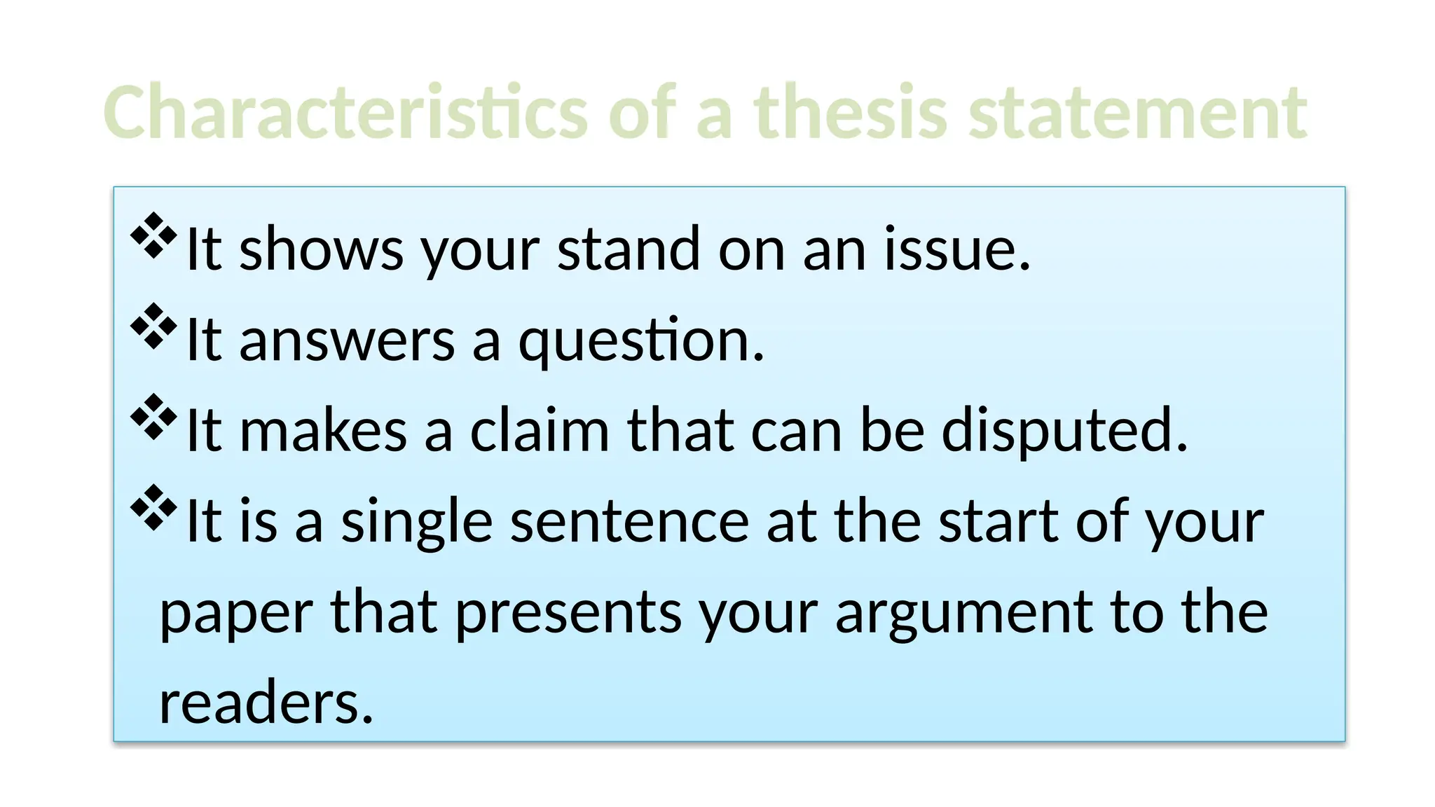 It shows your stand on an issue.
It answers a question.
It makes a claim that can be disputed.
It is a single sentence at the start of your
paper that presents your argument to the
readers.
Characteristics of a thesis statement
 