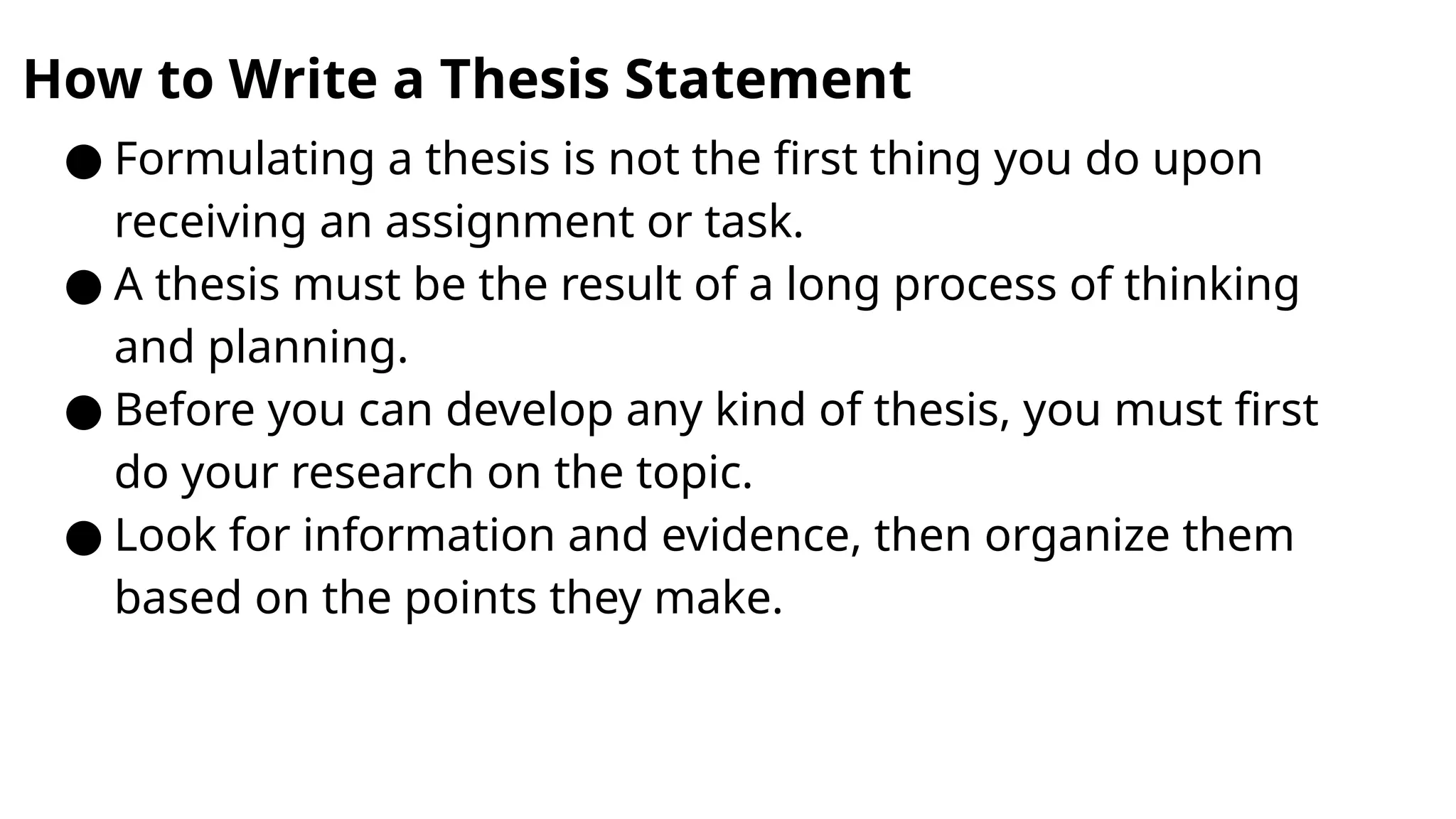 How to Write a Thesis Statement
● Formulating a thesis is not the first thing you do upon
receiving an assignment or task.
● A thesis must be the result of a long process of thinking
and planning.
● Before you can develop any kind of thesis, you must first
do your research on the topic.
● Look for information and evidence, then organize them
based on the points they make.
 