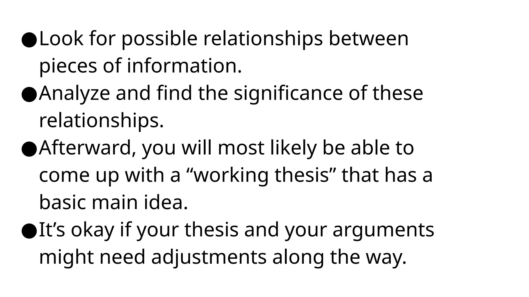 ●Look for possible relationships between
pieces of information.
●Analyze and find the significance of these
relationships.
●Afterward, you will most likely be able to
come up with a “working thesis” that has a
basic main idea.
●It’s okay if your thesis and your arguments
might need adjustments along the way.
 