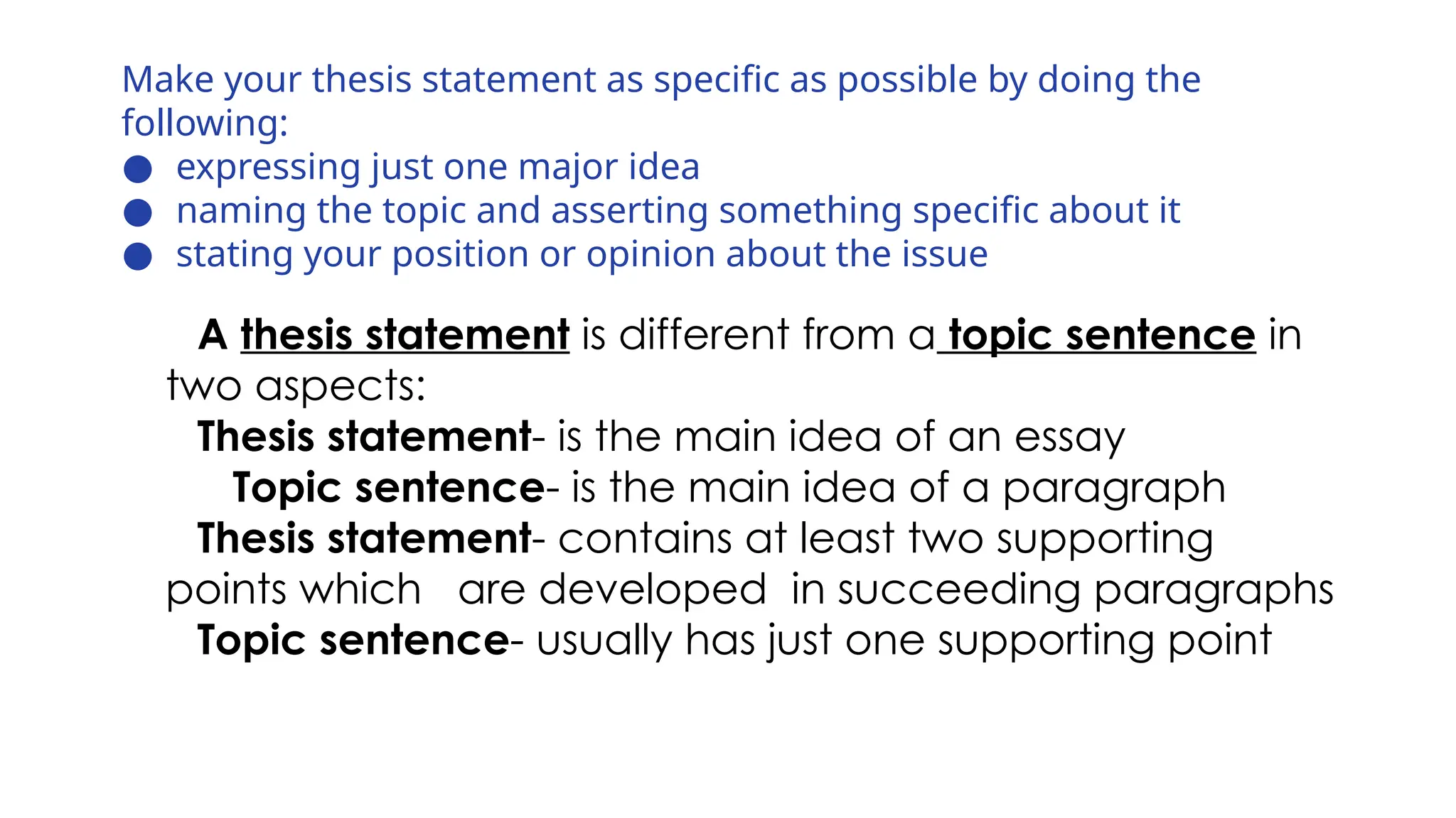 Make your thesis statement as specific as possible by doing the
following:
● expressing just one major idea
● naming the topic and asserting something specific about it
● stating your position or opinion about the issue
A thesis statement is different from a topic sentence in
two aspects:
Thesis statement- is the main idea of an essay
Topic sentence- is the main idea of a paragraph
Thesis statement- contains at least two supporting
points which are developed in succeeding paragraphs
Topic sentence- usually has just one supporting point
 