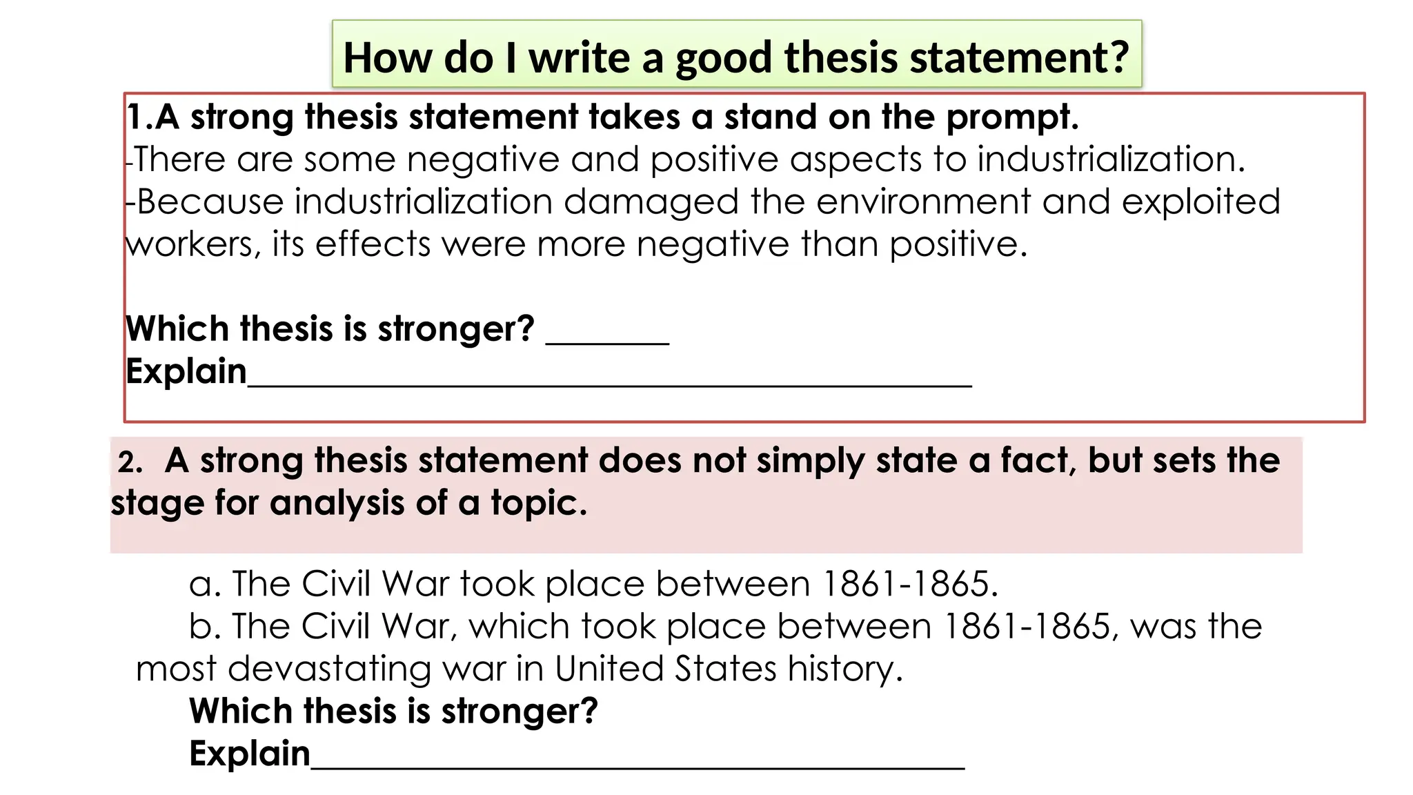 How do I write a good thesis statement?
1.A strong thesis statement takes a stand on the prompt.
-There are some negative and positive aspects to industrialization.
-Because industrialization damaged the environment and exploited
workers, its effects were more negative than positive.
Which thesis is stronger? _______
Explain_________________________________________
2. A strong thesis statement does not simply state a fact, but sets the
stage for analysis of a topic.
a. The Civil War took place between 1861-1865.
b. The Civil War, which took place between 1861-1865, was the
most devastating war in United States history.
Which thesis is stronger?
Explain_____________________________________
 