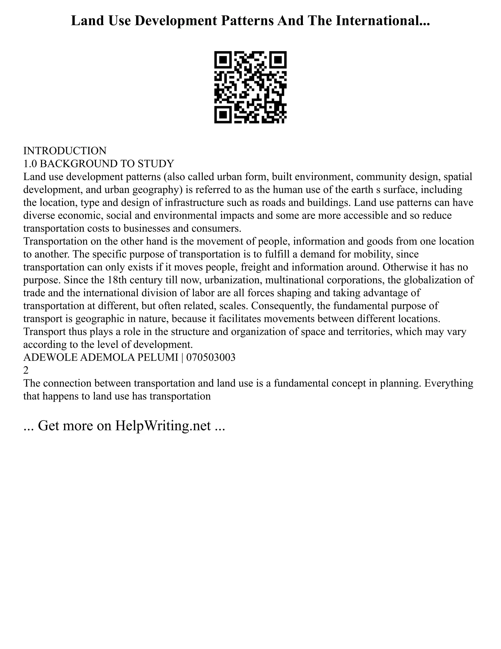 Land Use Development Patterns And The International...
INTRODUCTION
1.0 BACKGROUND TO STUDY
Land use development patterns (also called urban form, built environment, community design, spatial
development, and urban geography) is referred to as the human use of the earth s surface, including
the location, type and design of infrastructure such as roads and buildings. Land use patterns can have
diverse economic, social and environmental impacts and some are more accessible and so reduce
transportation costs to businesses and consumers.
Transportation on the other hand is the movement of people, information and goods from one location
to another. The specific purpose of transportation is to fulfill a demand for mobility, since
transportation can only exists if it moves people, freight and information around. Otherwise it has no
purpose. Since the 18th century till now, urbanization, multinational corporations, the globalization of
trade and the international division of labor are all forces shaping and taking advantage of
transportation at different, but often related, scales. Consequently, the fundamental purpose of
transport is geographic in nature, because it facilitates movements between different locations.
Transport thus plays a role in the structure and organization of space and territories, which may vary
according to the level of development.
ADEWOLE ADEMOLA PELUMI | 070503003
2
The connection between transportation and land use is a fundamental concept in planning. Everything
that happens to land use has transportation
... Get more on HelpWriting.net ...
 