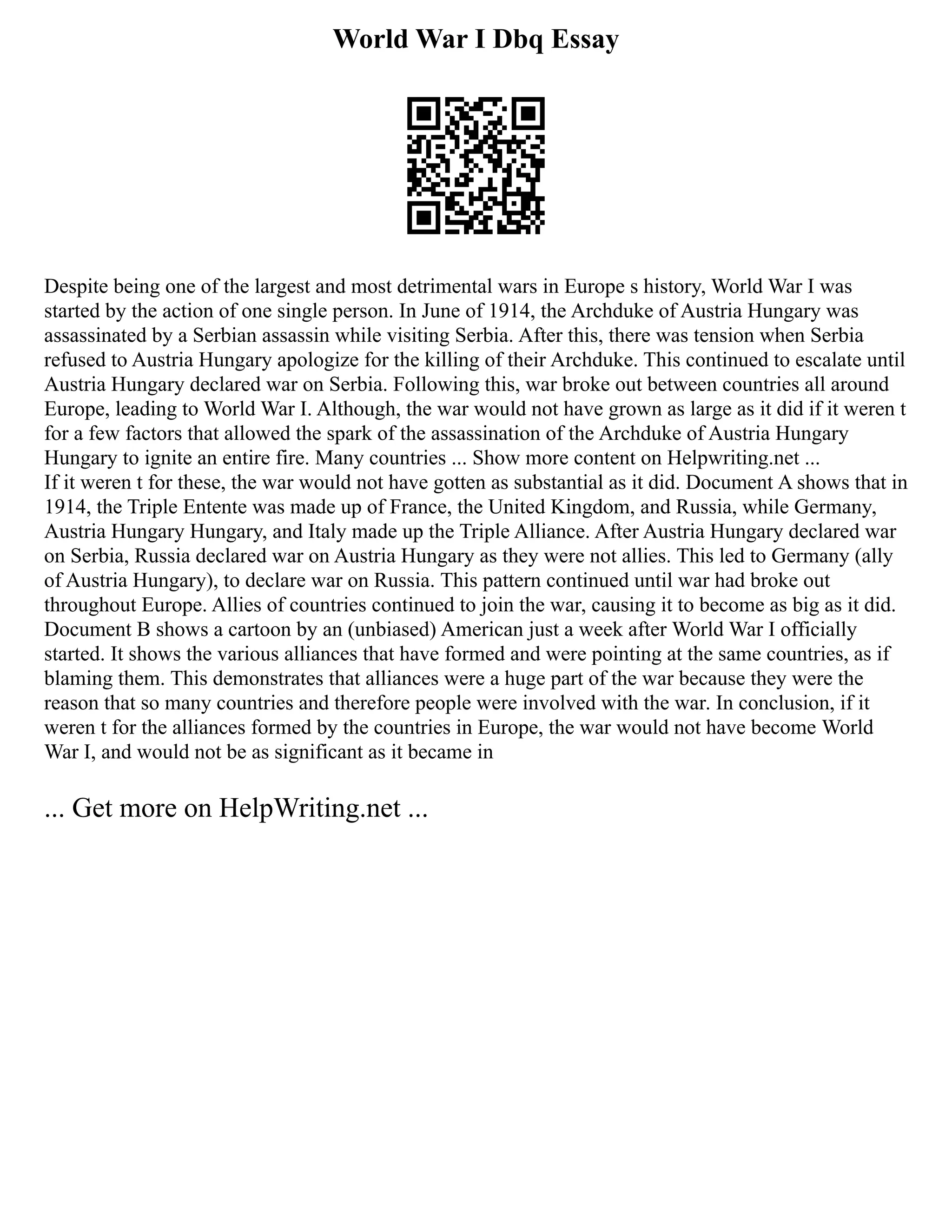World War I Dbq Essay
Despite being one of the largest and most detrimental wars in Europe s history, World War I was
started by the action of one single person. In June of 1914, the Archduke of Austria Hungary was
assassinated by a Serbian assassin while visiting Serbia. After this, there was tension when Serbia
refused to Austria Hungary apologize for the killing of their Archduke. This continued to escalate until
Austria Hungary declared war on Serbia. Following this, war broke out between countries all around
Europe, leading to World War I. Although, the war would not have grown as large as it did if it weren t
for a few factors that allowed the spark of the assassination of the Archduke of Austria Hungary
Hungary to ignite an entire fire. Many countries ... Show more content on Helpwriting.net ...
If it weren t for these, the war would not have gotten as substantial as it did. Document A shows that in
1914, the Triple Entente was made up of France, the United Kingdom, and Russia, while Germany,
Austria Hungary Hungary, and Italy made up the Triple Alliance. After Austria Hungary declared war
on Serbia, Russia declared war on Austria Hungary as they were not allies. This led to Germany (ally
of Austria Hungary), to declare war on Russia. This pattern continued until war had broke out
throughout Europe. Allies of countries continued to join the war, causing it to become as big as it did.
Document B shows a cartoon by an (unbiased) American just a week after World War I officially
started. It shows the various alliances that have formed and were pointing at the same countries, as if
blaming them. This demonstrates that alliances were a huge part of the war because they were the
reason that so many countries and therefore people were involved with the war. In conclusion, if it
weren t for the alliances formed by the countries in Europe, the war would not have become World
War I, and would not be as significant as it became in
... Get more on HelpWriting.net ...
 