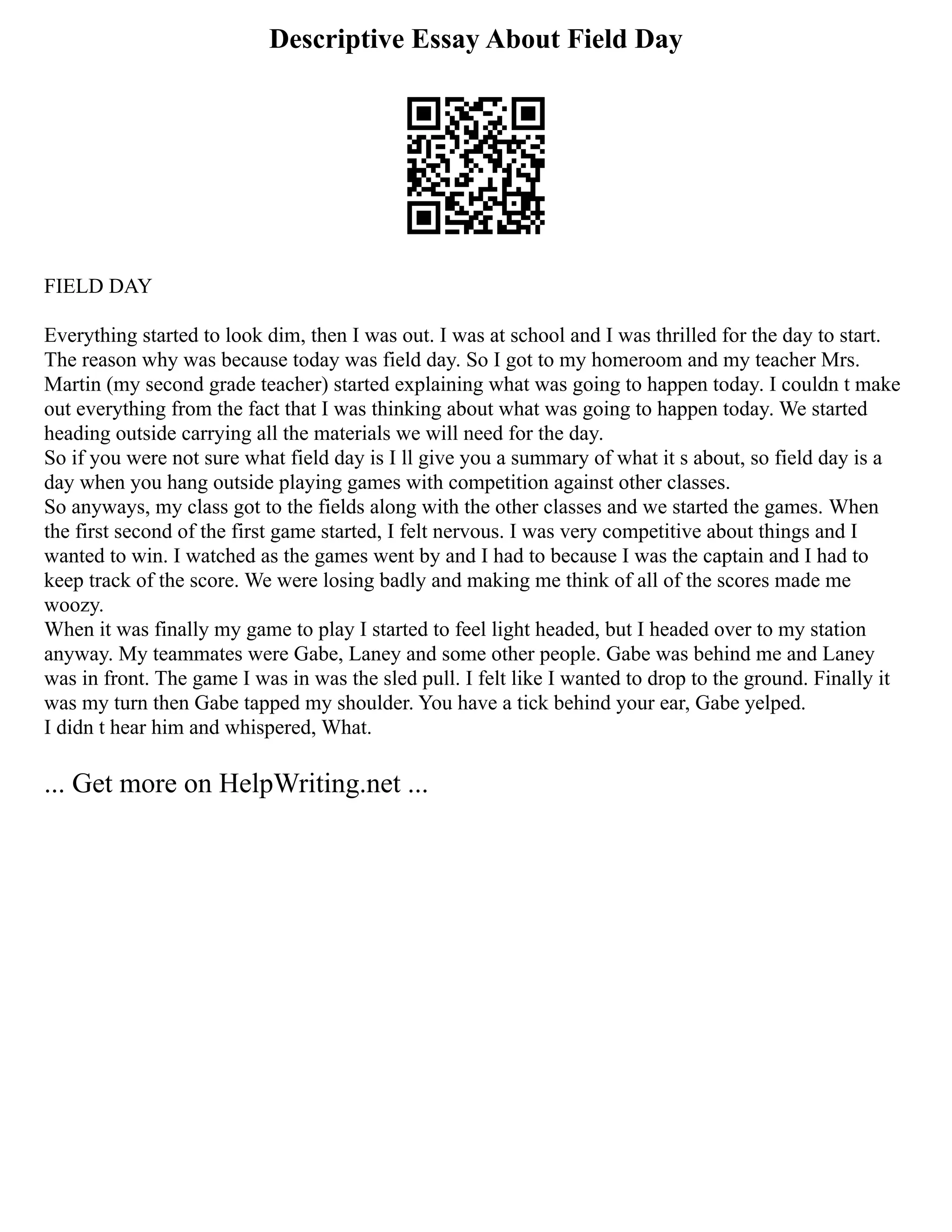 Descriptive Essay About Field Day
FIELD DAY
Everything started to look dim, then I was out. I was at school and I was thrilled for the day to start.
The reason why was because today was field day. So I got to my homeroom and my teacher Mrs.
Martin (my second grade teacher) started explaining what was going to happen today. I couldn t make
out everything from the fact that I was thinking about what was going to happen today. We started
heading outside carrying all the materials we will need for the day.
So if you were not sure what field day is I ll give you a summary of what it s about, so field day is a
day when you hang outside playing games with competition against other classes.
So anyways, my class got to the fields along with the other classes and we started the games. When
the first second of the first game started, I felt nervous. I was very competitive about things and I
wanted to win. I watched as the games went by and I had to because I was the captain and I had to
keep track of the score. We were losing badly and making me think of all of the scores made me
woozy.
When it was finally my game to play I started to feel light headed, but I headed over to my station
anyway. My teammates were Gabe, Laney and some other people. Gabe was behind me and Laney
was in front. The game I was in was the sled pull. I felt like I wanted to drop to the ground. Finally it
was my turn then Gabe tapped my shoulder. You have a tick behind your ear, Gabe yelped.
I didn t hear him and whispered, What.
... Get more on HelpWriting.net ...
 