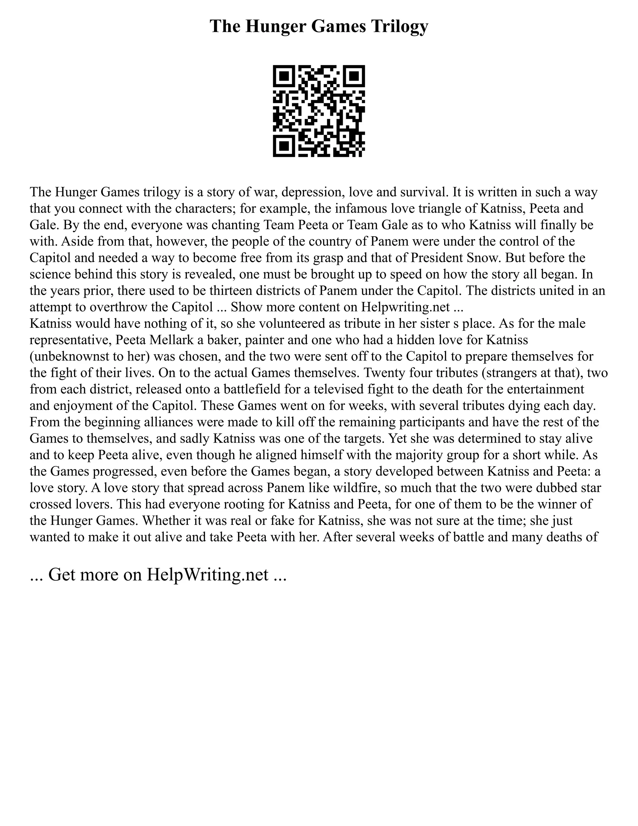The Hunger Games Trilogy
The Hunger Games trilogy is a story of war, depression, love and survival. It is written in such a way
that you connect with the characters; for example, the infamous love triangle of Katniss, Peeta and
Gale. By the end, everyone was chanting Team Peeta or Team Gale as to who Katniss will finally be
with. Aside from that, however, the people of the country of Panem were under the control of the
Capitol and needed a way to become free from its grasp and that of President Snow. But before the
science behind this story is revealed, one must be brought up to speed on how the story all began. In
the years prior, there used to be thirteen districts of Panem under the Capitol. The districts united in an
attempt to overthrow the Capitol ... Show more content on Helpwriting.net ...
Katniss would have nothing of it, so she volunteered as tribute in her sister s place. As for the male
representative, Peeta Mellark a baker, painter and one who had a hidden love for Katniss
(unbeknownst to her) was chosen, and the two were sent off to the Capitol to prepare themselves for
the fight of their lives. On to the actual Games themselves. Twenty four tributes (strangers at that), two
from each district, released onto a battlefield for a televised fight to the death for the entertainment
and enjoyment of the Capitol. These Games went on for weeks, with several tributes dying each day.
From the beginning alliances were made to kill off the remaining participants and have the rest of the
Games to themselves, and sadly Katniss was one of the targets. Yet she was determined to stay alive
and to keep Peeta alive, even though he aligned himself with the majority group for a short while. As
the Games progressed, even before the Games began, a story developed between Katniss and Peeta: a
love story. A love story that spread across Panem like wildfire, so much that the two were dubbed star
crossed lovers. This had everyone rooting for Katniss and Peeta, for one of them to be the winner of
the Hunger Games. Whether it was real or fake for Katniss, she was not sure at the time; she just
wanted to make it out alive and take Peeta with her. After several weeks of battle and many deaths of
... Get more on HelpWriting.net ...
 