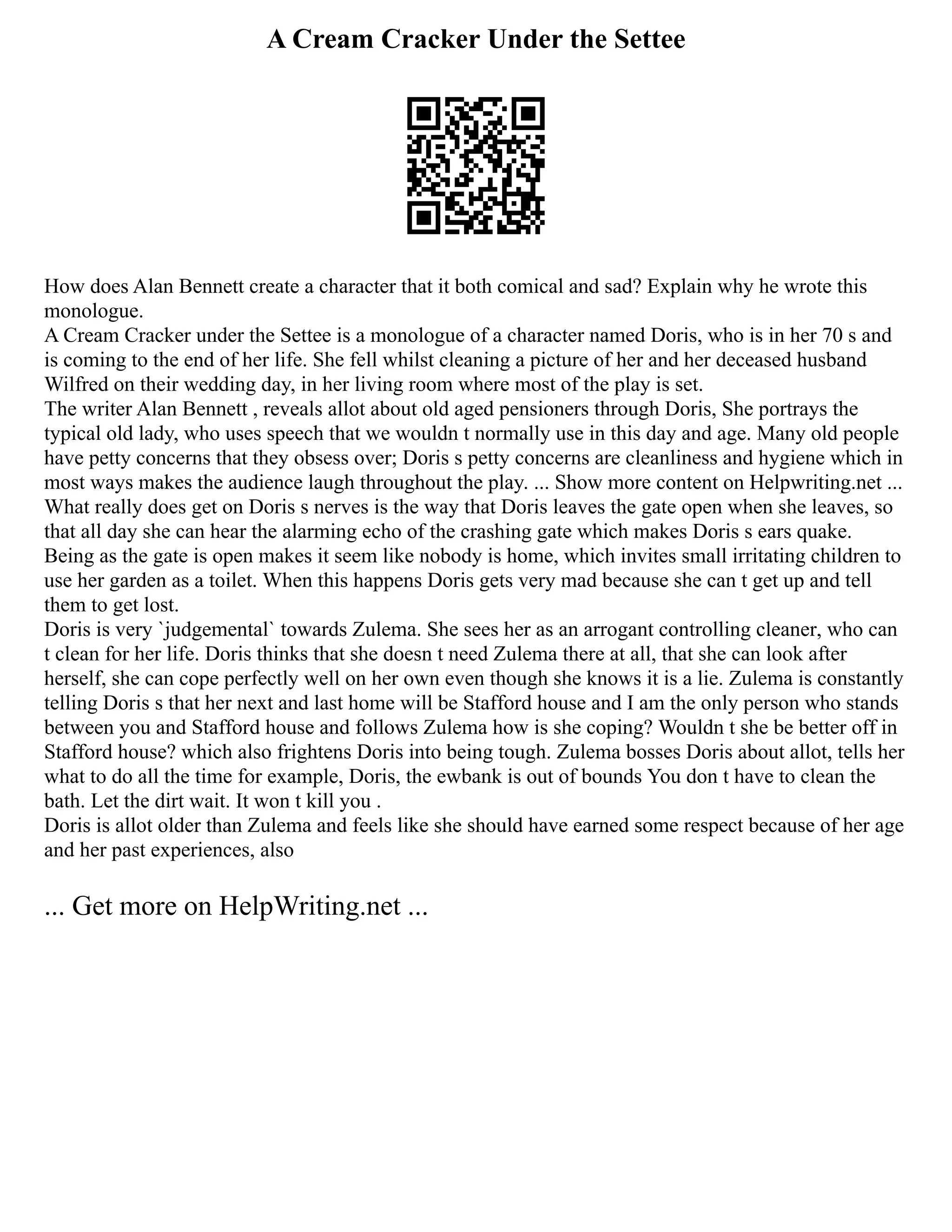 A Cream Cracker Under the Settee
How does Alan Bennett create a character that it both comical and sad? Explain why he wrote this
monologue.
A Cream Cracker under the Settee is a monologue of a character named Doris, who is in her 70 s and
is coming to the end of her life. She fell whilst cleaning a picture of her and her deceased husband
Wilfred on their wedding day, in her living room where most of the play is set.
The writer Alan Bennett , reveals allot about old aged pensioners through Doris, She portrays the
typical old lady, who uses speech that we wouldn t normally use in this day and age. Many old people
have petty concerns that they obsess over; Doris s petty concerns are cleanliness and hygiene which in
most ways makes the audience laugh throughout the play. ... Show more content on Helpwriting.net ...
What really does get on Doris s nerves is the way that Doris leaves the gate open when she leaves, so
that all day she can hear the alarming echo of the crashing gate which makes Doris s ears quake.
Being as the gate is open makes it seem like nobody is home, which invites small irritating children to
use her garden as a toilet. When this happens Doris gets very mad because she can t get up and tell
them to get lost.
Doris is very `judgemental` towards Zulema. She sees her as an arrogant controlling cleaner, who can
t clean for her life. Doris thinks that she doesn t need Zulema there at all, that she can look after
herself, she can cope perfectly well on her own even though she knows it is a lie. Zulema is constantly
telling Doris s that her next and last home will be Stafford house and I am the only person who stands
between you and Stafford house and follows Zulema how is she coping? Wouldn t she be better off in
Stafford house? which also frightens Doris into being tough. Zulema bosses Doris about allot, tells her
what to do all the time for example, Doris, the ewbank is out of bounds You don t have to clean the
bath. Let the dirt wait. It won t kill you .
Doris is allot older than Zulema and feels like she should have earned some respect because of her age
and her past experiences, also
... Get more on HelpWriting.net ...
 