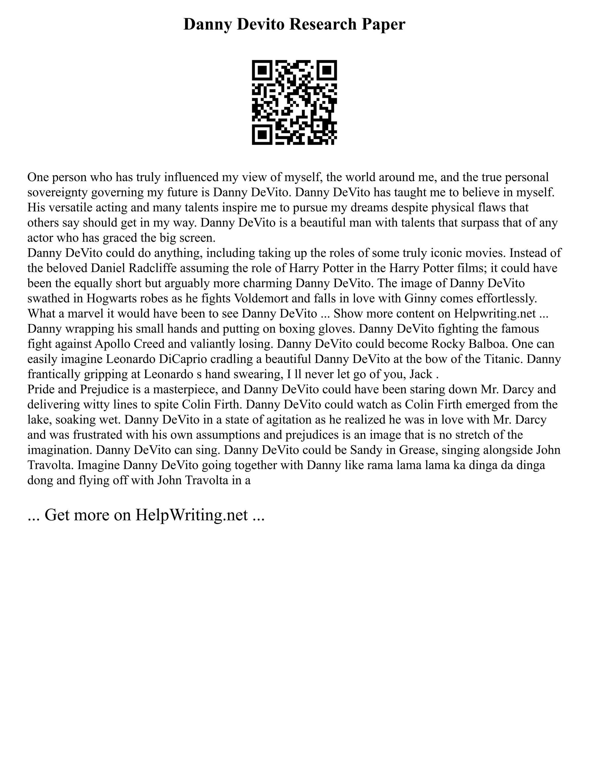Danny Devito Research Paper
One person who has truly influenced my view of myself, the world around me, and the true personal
sovereignty governing my future is Danny DeVito. Danny DeVito has taught me to believe in myself.
His versatile acting and many talents inspire me to pursue my dreams despite physical flaws that
others say should get in my way. Danny DeVito is a beautiful man with talents that surpass that of any
actor who has graced the big screen.
Danny DeVito could do anything, including taking up the roles of some truly iconic movies. Instead of
the beloved Daniel Radcliffe assuming the role of Harry Potter in the Harry Potter films; it could have
been the equally short but arguably more charming Danny DeVito. The image of Danny DeVito
swathed in Hogwarts robes as he fights Voldemort and falls in love with Ginny comes effortlessly.
What a marvel it would have been to see Danny DeVito ... Show more content on Helpwriting.net ...
Danny wrapping his small hands and putting on boxing gloves. Danny DeVito fighting the famous
fight against Apollo Creed and valiantly losing. Danny DeVito could become Rocky Balboa. One can
easily imagine Leonardo DiCaprio cradling a beautiful Danny DeVito at the bow of the Titanic. Danny
frantically gripping at Leonardo s hand swearing, I ll never let go of you, Jack .
Pride and Prejudice is a masterpiece, and Danny DeVito could have been staring down Mr. Darcy and
delivering witty lines to spite Colin Firth. Danny DeVito could watch as Colin Firth emerged from the
lake, soaking wet. Danny DeVito in a state of agitation as he realized he was in love with Mr. Darcy
and was frustrated with his own assumptions and prejudices is an image that is no stretch of the
imagination. Danny DeVito can sing. Danny DeVito could be Sandy in Grease, singing alongside John
Travolta. Imagine Danny DeVito going together with Danny like rama lama lama ka dinga da dinga
dong and flying off with John Travolta in a
... Get more on HelpWriting.net ...
 