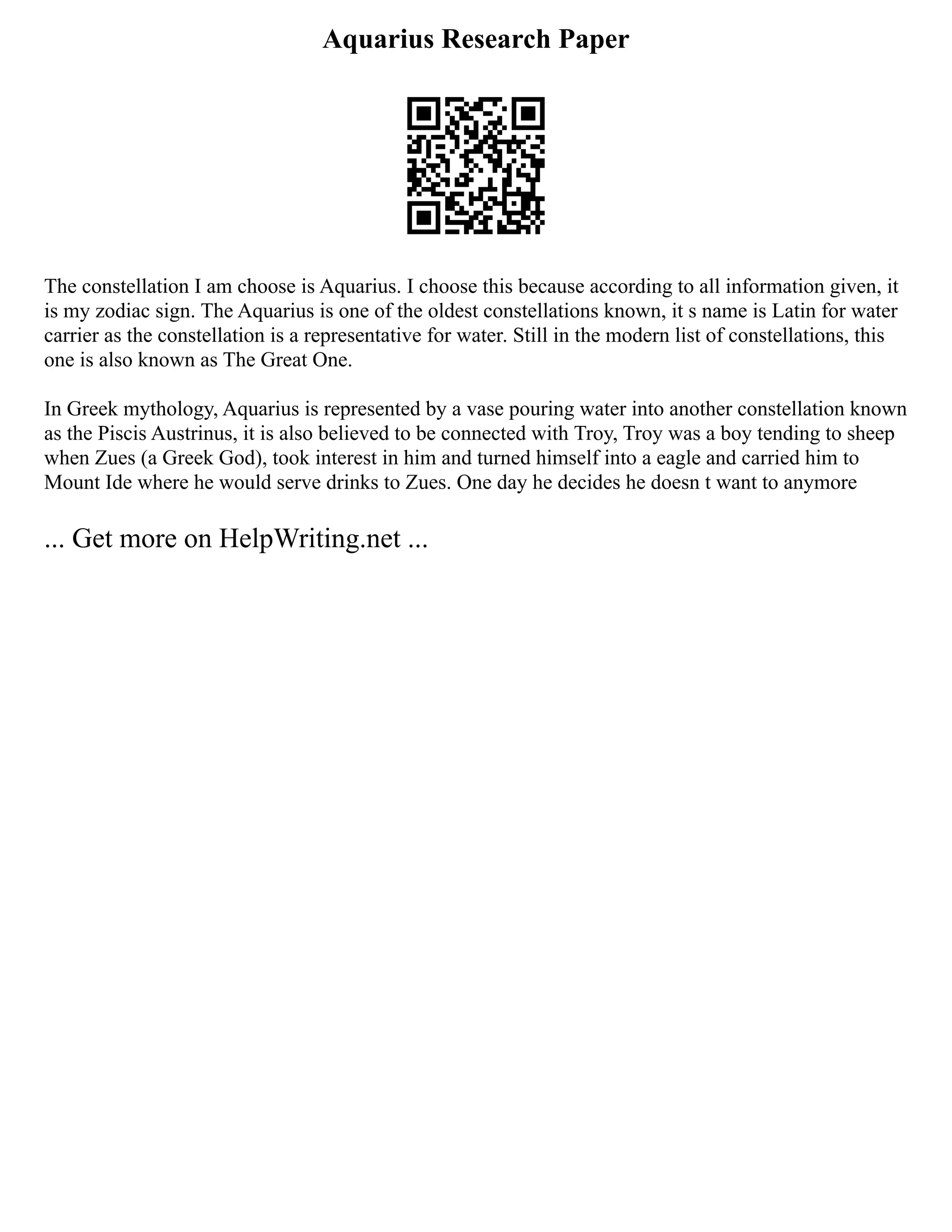 Aquarius Research Paper
The constellation I am choose is Aquarius. I choose this because according to all information given, it
is my zodiac sign. The Aquarius is one of the oldest constellations known, it s name is Latin for water
carrier as the constellation is a representative for water. Still in the modern list of constellations, this
one is also known as The Great One.
In Greek mythology, Aquarius is represented by a vase pouring water into another constellation known
as the Piscis Austrinus, it is also believed to be connected with Troy, Troy was a boy tending to sheep
when Zues (a Greek God), took interest in him and turned himself into a eagle and carried him to
Mount Ide where he would serve drinks to Zues. One day he decides he doesn t want to anymore
... Get more on HelpWriting.net ...
 