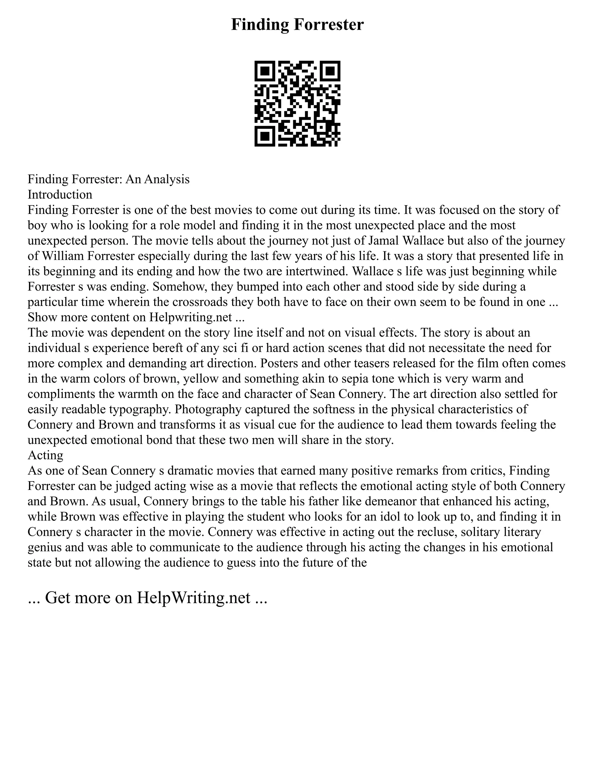 Finding Forrester
Finding Forrester: An Analysis
Introduction
Finding Forrester is one of the best movies to come out during its time. It was focused on the story of
boy who is looking for a role model and finding it in the most unexpected place and the most
unexpected person. The movie tells about the journey not just of Jamal Wallace but also of the journey
of William Forrester especially during the last few years of his life. It was a story that presented life in
its beginning and its ending and how the two are intertwined. Wallace s life was just beginning while
Forrester s was ending. Somehow, they bumped into each other and stood side by side during a
particular time wherein the crossroads they both have to face on their own seem to be found in one ...
Show more content on Helpwriting.net ...
The movie was dependent on the story line itself and not on visual effects. The story is about an
individual s experience bereft of any sci fi or hard action scenes that did not necessitate the need for
more complex and demanding art direction. Posters and other teasers released for the film often comes
in the warm colors of brown, yellow and something akin to sepia tone which is very warm and
compliments the warmth on the face and character of Sean Connery. The art direction also settled for
easily readable typography. Photography captured the softness in the physical characteristics of
Connery and Brown and transforms it as visual cue for the audience to lead them towards feeling the
unexpected emotional bond that these two men will share in the story.
Acting
As one of Sean Connery s dramatic movies that earned many positive remarks from critics, Finding
Forrester can be judged acting wise as a movie that reflects the emotional acting style of both Connery
and Brown. As usual, Connery brings to the table his father like demeanor that enhanced his acting,
while Brown was effective in playing the student who looks for an idol to look up to, and finding it in
Connery s character in the movie. Connery was effective in acting out the recluse, solitary literary
genius and was able to communicate to the audience through his acting the changes in his emotional
state but not allowing the audience to guess into the future of the
... Get more on HelpWriting.net ...
 