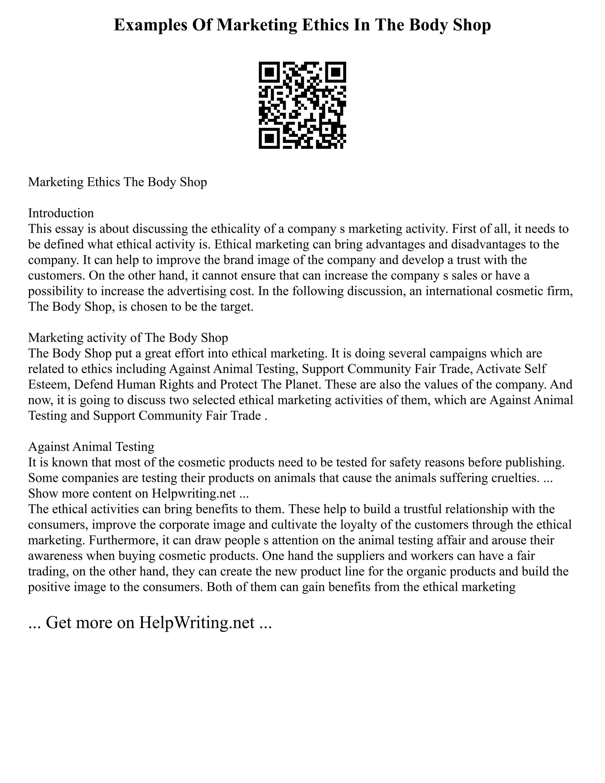 Examples Of Marketing Ethics In The Body Shop
Marketing Ethics The Body Shop
Introduction
This essay is about discussing the ethicality of a company s marketing activity. First of all, it needs to
be defined what ethical activity is. Ethical marketing can bring advantages and disadvantages to the
company. It can help to improve the brand image of the company and develop a trust with the
customers. On the other hand, it cannot ensure that can increase the company s sales or have a
possibility to increase the advertising cost. In the following discussion, an international cosmetic firm,
The Body Shop, is chosen to be the target.
Marketing activity of The Body Shop
The Body Shop put a great effort into ethical marketing. It is doing several campaigns which are
related to ethics including Against Animal Testing, Support Community Fair Trade, Activate Self
Esteem, Defend Human Rights and Protect The Planet. These are also the values of the company. And
now, it is going to discuss two selected ethical marketing activities of them, which are Against Animal
Testing and Support Community Fair Trade .
Against Animal Testing
It is known that most of the cosmetic products need to be tested for safety reasons before publishing.
Some companies are testing their products on animals that cause the animals suffering cruelties. ...
Show more content on Helpwriting.net ...
The ethical activities can bring benefits to them. These help to build a trustful relationship with the
consumers, improve the corporate image and cultivate the loyalty of the customers through the ethical
marketing. Furthermore, it can draw people s attention on the animal testing affair and arouse their
awareness when buying cosmetic products. One hand the suppliers and workers can have a fair
trading, on the other hand, they can create the new product line for the organic products and build the
positive image to the consumers. Both of them can gain benefits from the ethical marketing
... Get more on HelpWriting.net ...
 