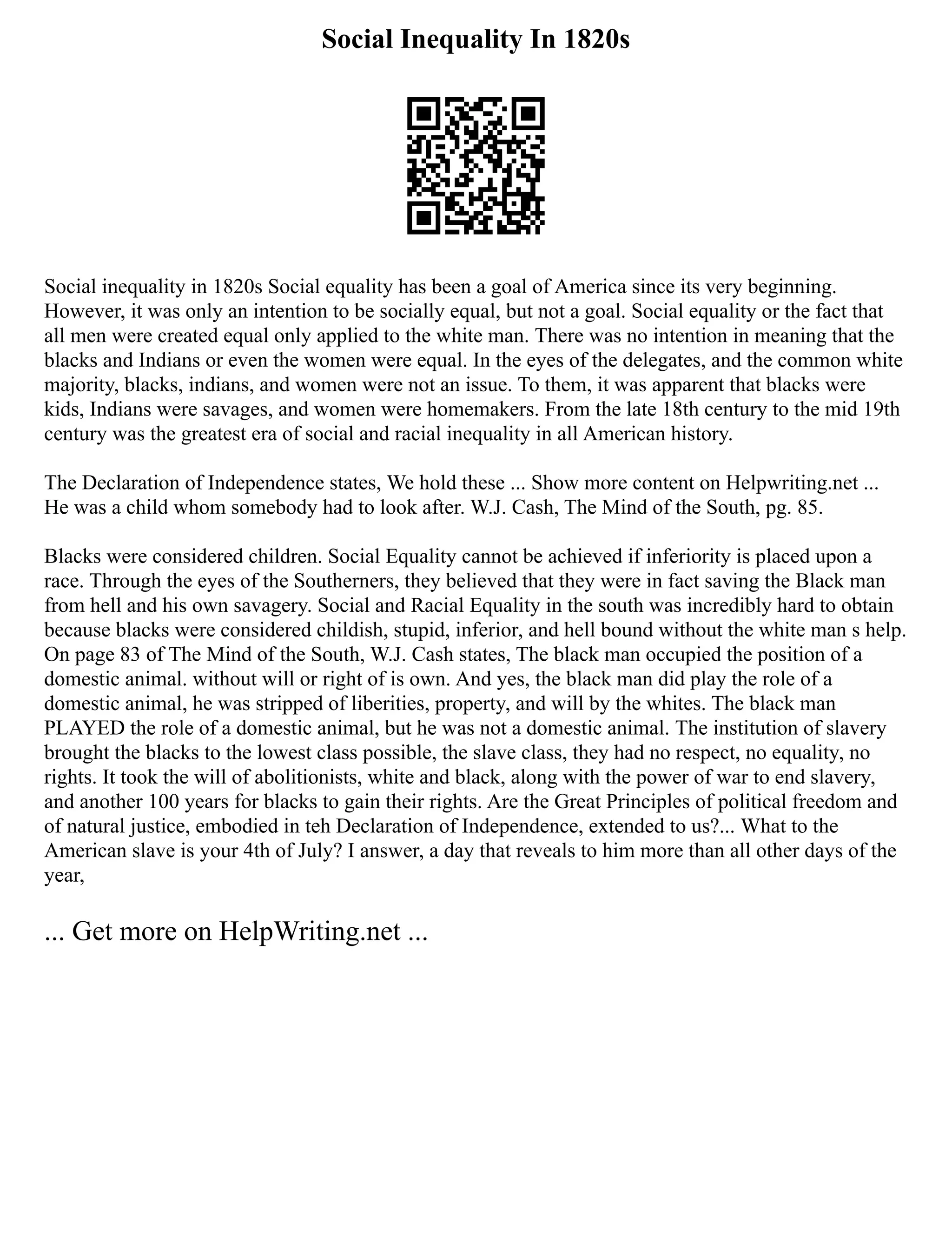 Social Inequality In 1820s
Social inequality in 1820s Social equality has been a goal of America since its very beginning.
However, it was only an intention to be socially equal, but not a goal. Social equality or the fact that
all men were created equal only applied to the white man. There was no intention in meaning that the
blacks and Indians or even the women were equal. In the eyes of the delegates, and the common white
majority, blacks, indians, and women were not an issue. To them, it was apparent that blacks were
kids, Indians were savages, and women were homemakers. From the late 18th century to the mid 19th
century was the greatest era of social and racial inequality in all American history.
The Declaration of Independence states, We hold these ... Show more content on Helpwriting.net ...
He was a child whom somebody had to look after. W.J. Cash, The Mind of the South, pg. 85.
Blacks were considered children. Social Equality cannot be achieved if inferiority is placed upon a
race. Through the eyes of the Southerners, they believed that they were in fact saving the Black man
from hell and his own savagery. Social and Racial Equality in the south was incredibly hard to obtain
because blacks were considered childish, stupid, inferior, and hell bound without the white man s help.
On page 83 of The Mind of the South, W.J. Cash states, The black man occupied the position of a
domestic animal. without will or right of is own. And yes, the black man did play the role of a
domestic animal, he was stripped of liberities, property, and will by the whites. The black man
PLAYED the role of a domestic animal, but he was not a domestic animal. The institution of slavery
brought the blacks to the lowest class possible, the slave class, they had no respect, no equality, no
rights. It took the will of abolitionists, white and black, along with the power of war to end slavery,
and another 100 years for blacks to gain their rights. Are the Great Principles of political freedom and
of natural justice, embodied in teh Declaration of Independence, extended to us?... What to the
American slave is your 4th of July? I answer, a day that reveals to him more than all other days of the
year,
... Get more on HelpWriting.net ...
 