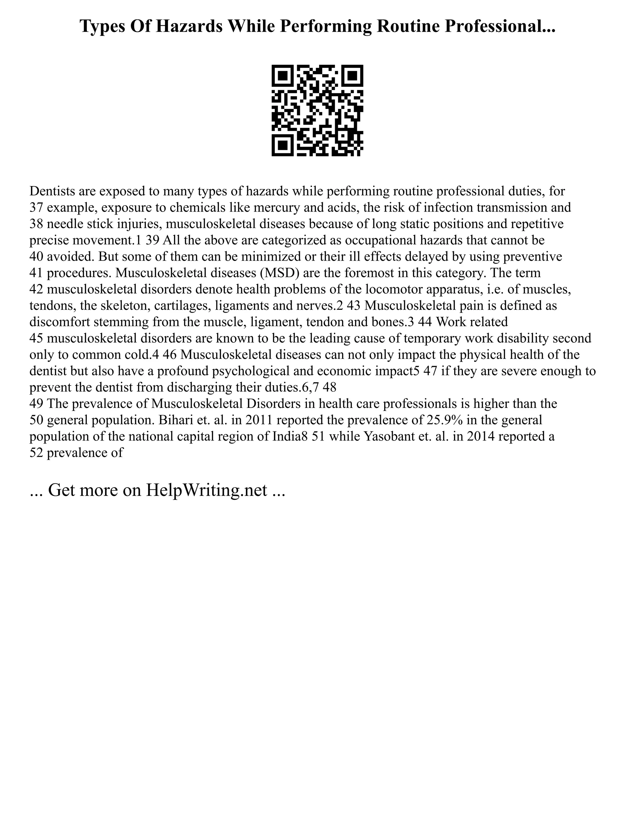 Types Of Hazards While Performing Routine Professional...
Dentists are exposed to many types of hazards while performing routine professional duties, for
37 example, exposure to chemicals like mercury and acids, the risk of infection transmission and
38 needle stick injuries, musculoskeletal diseases because of long static positions and repetitive
precise movement.1 39 All the above are categorized as occupational hazards that cannot be
40 avoided. But some of them can be minimized or their ill effects delayed by using preventive
41 procedures. Musculoskeletal diseases (MSD) are the foremost in this category. The term
42 musculoskeletal disorders denote health problems of the locomotor apparatus, i.e. of muscles,
tendons, the skeleton, cartilages, ligaments and nerves.2 43 Musculoskeletal pain is defined as
discomfort stemming from the muscle, ligament, tendon and bones.3 44 Work related
45 musculoskeletal disorders are known to be the leading cause of temporary work disability second
only to common cold.4 46 Musculoskeletal diseases can not only impact the physical health of the
dentist but also have a profound psychological and economic impact5 47 if they are severe enough to
prevent the dentist from discharging their duties.6,7 48
49 The prevalence of Musculoskeletal Disorders in health care professionals is higher than the
50 general population. Bihari et. al. in 2011 reported the prevalence of 25.9% in the general
population of the national capital region of India8 51 while Yasobant et. al. in 2014 reported a
52 prevalence of
... Get more on HelpWriting.net ...
 