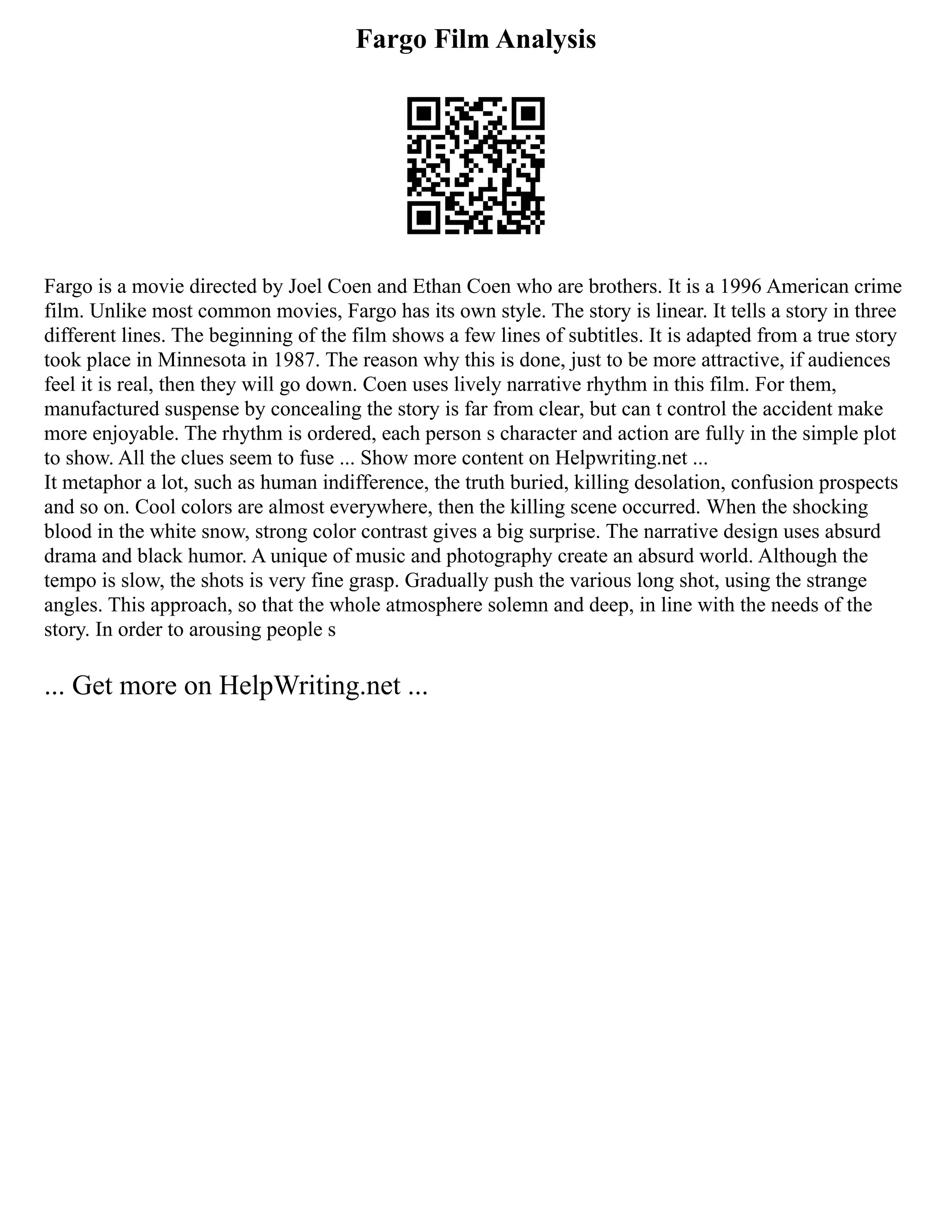 Fargo Film Analysis
Fargo is a movie directed by Joel Coen and Ethan Coen who are brothers. It is a 1996 American crime
film. Unlike most common movies, Fargo has its own style. The story is linear. It tells a story in three
different lines. The beginning of the film shows a few lines of subtitles. It is adapted from a true story
took place in Minnesota in 1987. The reason why this is done, just to be more attractive, if audiences
feel it is real, then they will go down. Coen uses lively narrative rhythm in this film. For them,
manufactured suspense by concealing the story is far from clear, but can t control the accident make
more enjoyable. The rhythm is ordered, each person s character and action are fully in the simple plot
to show. All the clues seem to fuse ... Show more content on Helpwriting.net ...
It metaphor a lot, such as human indifference, the truth buried, killing desolation, confusion prospects
and so on. Cool colors are almost everywhere, then the killing scene occurred. When the shocking
blood in the white snow, strong color contrast gives a big surprise. The narrative design uses absurd
drama and black humor. A unique of music and photography create an absurd world. Although the
tempo is slow, the shots is very fine grasp. Gradually push the various long shot, using the strange
angles. This approach, so that the whole atmosphere solemn and deep, in line with the needs of the
story. In order to arousing people s
... Get more on HelpWriting.net ...
 