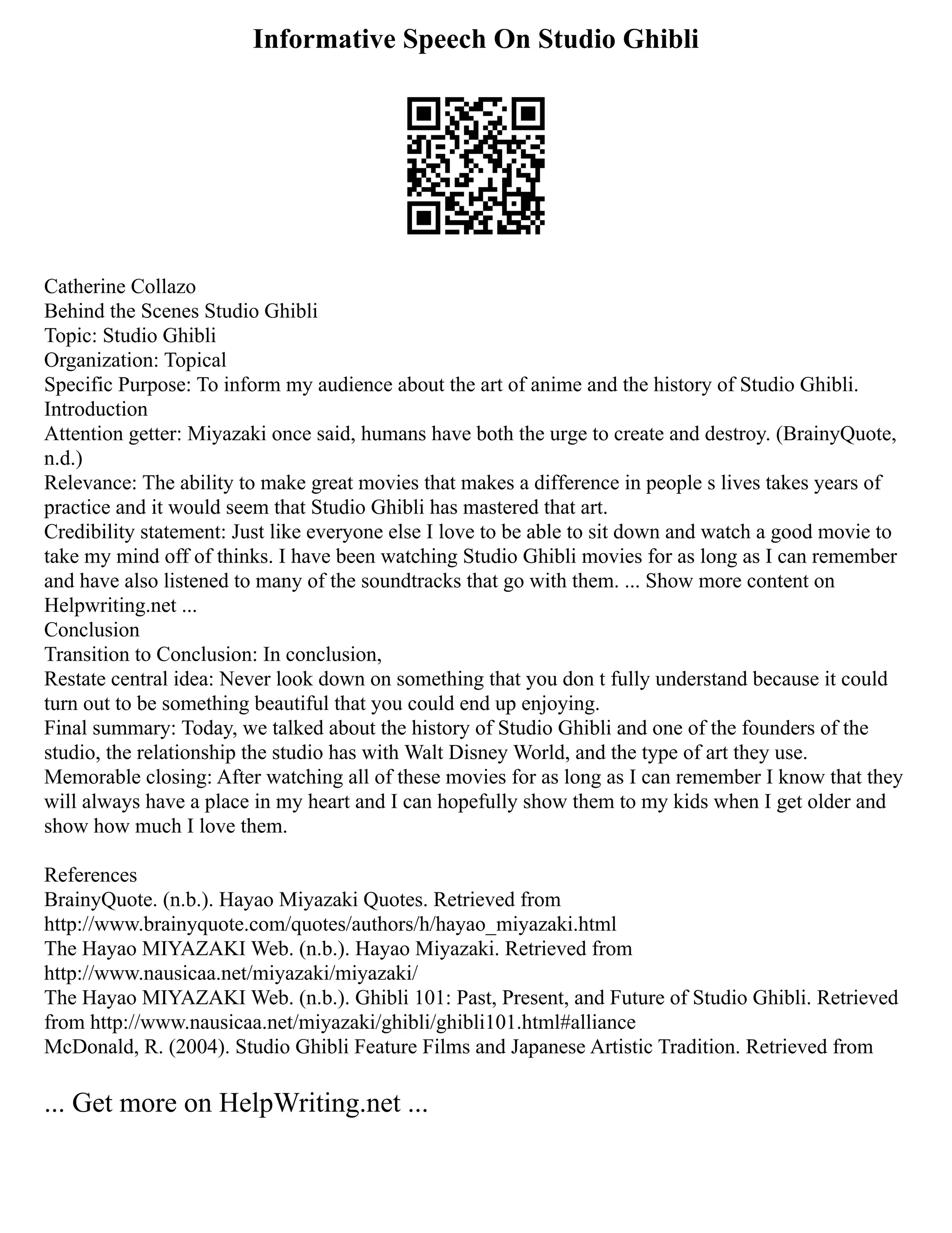 Informative Speech On Studio Ghibli
Catherine Collazo
Behind the Scenes Studio Ghibli
Topic: Studio Ghibli
Organization: Topical
Specific Purpose: To inform my audience about the art of anime and the history of Studio Ghibli.
Introduction
Attention getter: Miyazaki once said, humans have both the urge to create and destroy. (BrainyQuote,
n.d.)
Relevance: The ability to make great movies that makes a difference in people s lives takes years of
practice and it would seem that Studio Ghibli has mastered that art.
Credibility statement: Just like everyone else I love to be able to sit down and watch a good movie to
take my mind off of thinks. I have been watching Studio Ghibli movies for as long as I can remember
and have also listened to many of the soundtracks that go with them. ... Show more content on
Helpwriting.net ...
Conclusion
Transition to Conclusion: In conclusion,
Restate central idea: Never look down on something that you don t fully understand because it could
turn out to be something beautiful that you could end up enjoying.
Final summary: Today, we talked about the history of Studio Ghibli and one of the founders of the
studio, the relationship the studio has with Walt Disney World, and the type of art they use.
Memorable closing: After watching all of these movies for as long as I can remember I know that they
will always have a place in my heart and I can hopefully show them to my kids when I get older and
show how much I love them.
References
BrainyQuote. (n.b.). Hayao Miyazaki Quotes. Retrieved from
http://www.brainyquote.com/quotes/authors/h/hayao_miyazaki.html
The Hayao MIYAZAKI Web. (n.b.). Hayao Miyazaki. Retrieved from
http://www.nausicaa.net/miyazaki/miyazaki/
The Hayao MIYAZAKI Web. (n.b.). Ghibli 101: Past, Present, and Future of Studio Ghibli. Retrieved
from http://www.nausicaa.net/miyazaki/ghibli/ghibli101.html#alliance
McDonald, R. (2004). Studio Ghibli Feature Films and Japanese Artistic Tradition. Retrieved from
... Get more on HelpWriting.net ...
 