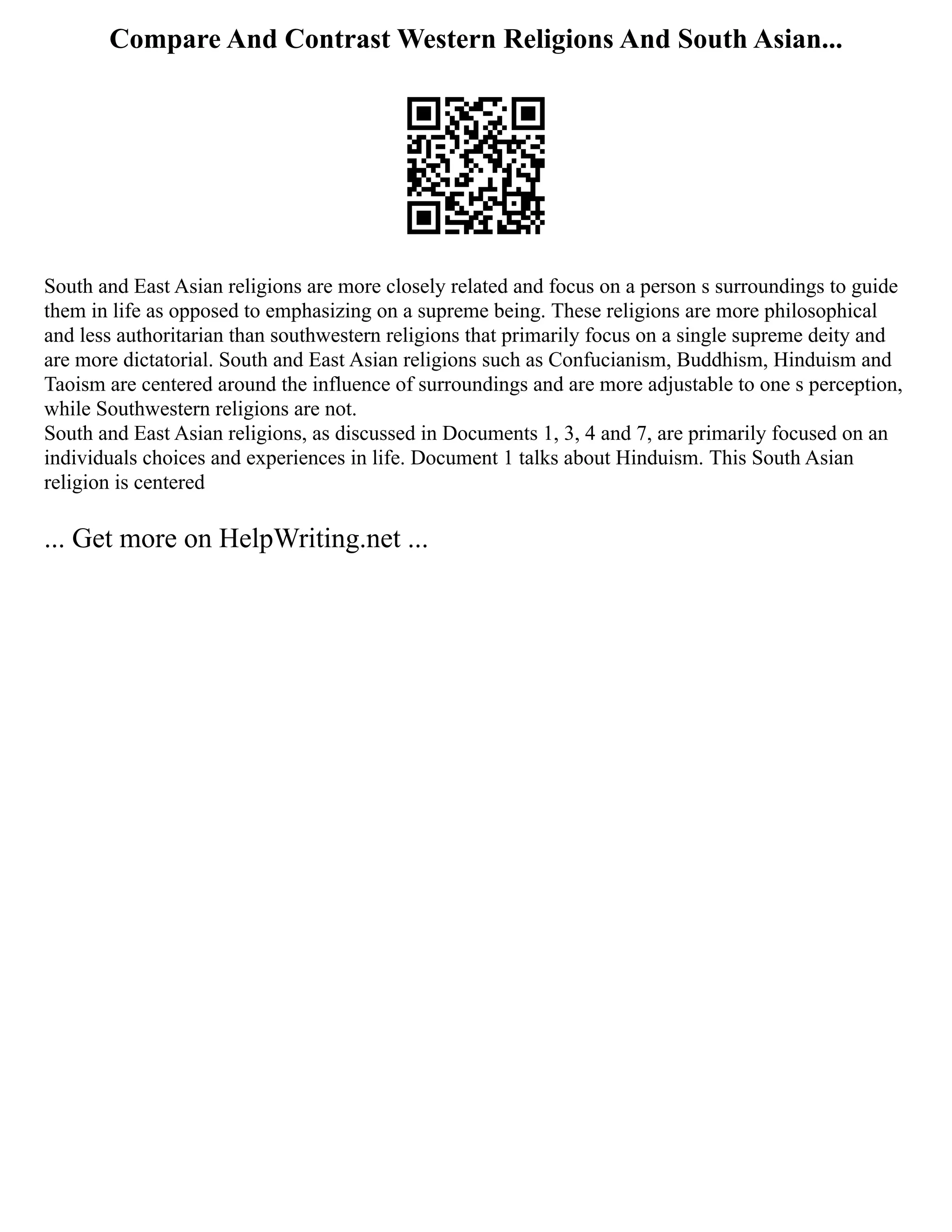 Compare And Contrast Western Religions And South Asian...
South and East Asian religions are more closely related and focus on a person s surroundings to guide
them in life as opposed to emphasizing on a supreme being. These religions are more philosophical
and less authoritarian than southwestern religions that primarily focus on a single supreme deity and
are more dictatorial. South and East Asian religions such as Confucianism, Buddhism, Hinduism and
Taoism are centered around the influence of surroundings and are more adjustable to one s perception,
while Southwestern religions are not.
South and East Asian religions, as discussed in Documents 1, 3, 4 and 7, are primarily focused on an
individuals choices and experiences in life. Document 1 talks about Hinduism. This South Asian
religion is centered
... Get more on HelpWriting.net ...
 