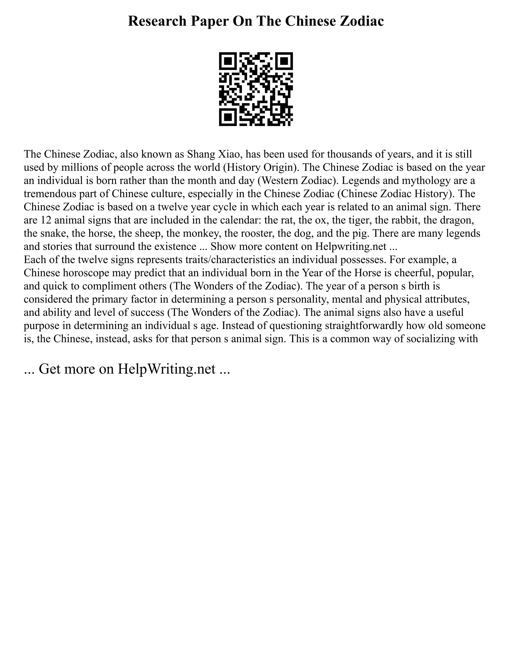 Research Paper On The Chinese Zodiac
The Chinese Zodiac, also known as Shang Xiao, has been used for thousands of years, and it is still
used by millions of people across the world (History Origin). The Chinese Zodiac is based on the year
an individual is born rather than the month and day (Western Zodiac). Legends and mythology are a
tremendous part of Chinese culture, especially in the Chinese Zodiac (Chinese Zodiac History). The
Chinese Zodiac is based on a twelve year cycle in which each year is related to an animal sign. There
are 12 animal signs that are included in the calendar: the rat, the ox, the tiger, the rabbit, the dragon,
the snake, the horse, the sheep, the monkey, the rooster, the dog, and the pig. There are many legends
and stories that surround the existence ... Show more content on Helpwriting.net ...
Each of the twelve signs represents traits/characteristics an individual possesses. For example, a
Chinese horoscope may predict that an individual born in the Year of the Horse is cheerful, popular,
and quick to compliment others (The Wonders of the Zodiac). The year of a person s birth is
considered the primary factor in determining a person s personality, mental and physical attributes,
and ability and level of success (The Wonders of the Zodiac). The animal signs also have a useful
purpose in determining an individual s age. Instead of questioning straightforwardly how old someone
is, the Chinese, instead, asks for that person s animal sign. This is a common way of socializing with
... Get more on HelpWriting.net ...
 