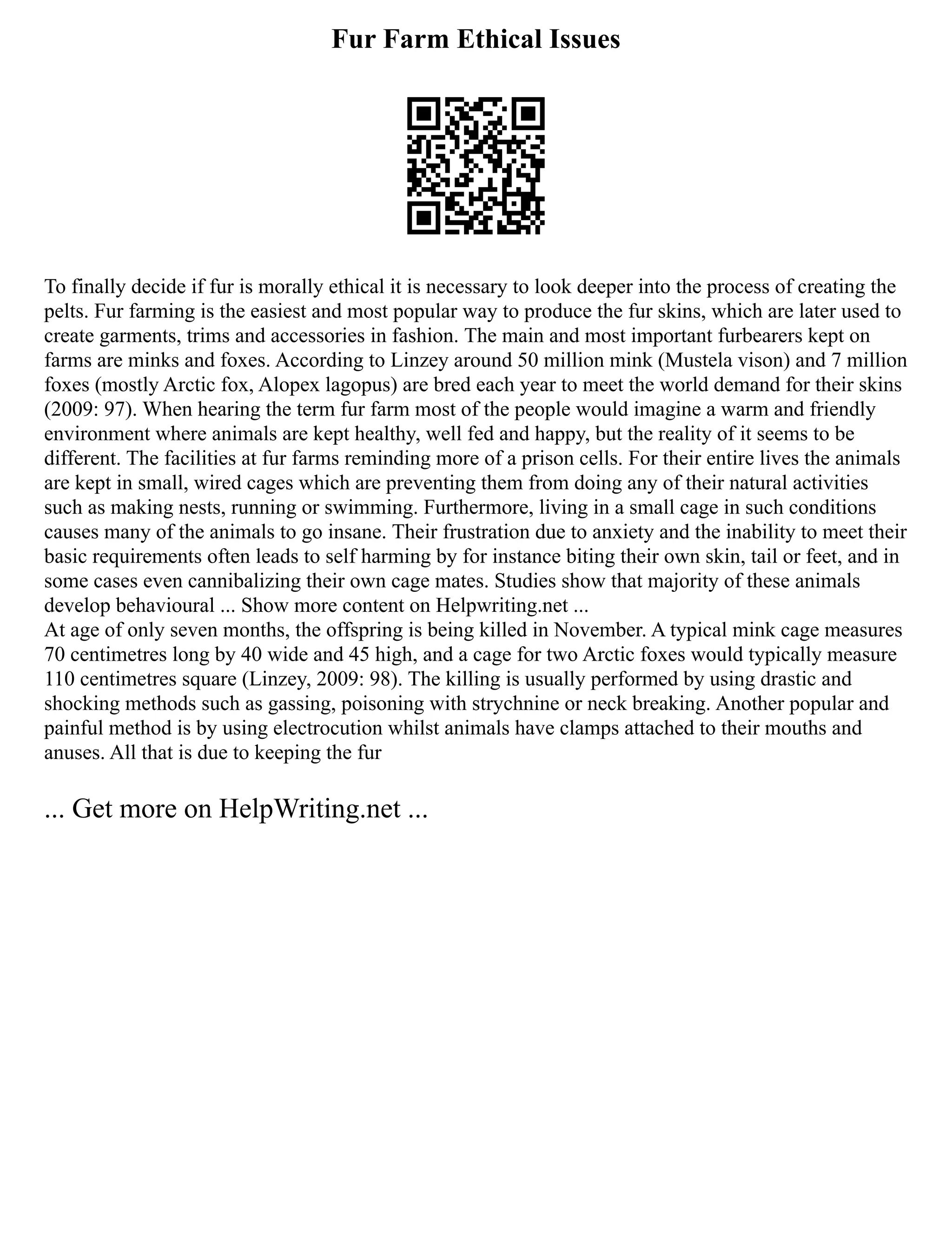 Fur Farm Ethical Issues
To finally decide if fur is morally ethical it is necessary to look deeper into the process of creating the
pelts. Fur farming is the easiest and most popular way to produce the fur skins, which are later used to
create garments, trims and accessories in fashion. The main and most important furbearers kept on
farms are minks and foxes. According to Linzey around 50 million mink (Mustela vison) and 7 million
foxes (mostly Arctic fox, Alopex lagopus) are bred each year to meet the world demand for their skins
(2009: 97). When hearing the term fur farm most of the people would imagine a warm and friendly
environment where animals are kept healthy, well fed and happy, but the reality of it seems to be
different. The facilities at fur farms reminding more of a prison cells. For their entire lives the animals
are kept in small, wired cages which are preventing them from doing any of their natural activities
such as making nests, running or swimming. Furthermore, living in a small cage in such conditions
causes many of the animals to go insane. Their frustration due to anxiety and the inability to meet their
basic requirements often leads to self harming by for instance biting their own skin, tail or feet, and in
some cases even cannibalizing their own cage mates. Studies show that majority of these animals
develop behavioural ... Show more content on Helpwriting.net ...
At age of only seven months, the offspring is being killed in November. A typical mink cage measures
70 centimetres long by 40 wide and 45 high, and a cage for two Arctic foxes would typically measure
110 centimetres square (Linzey, 2009: 98). The killing is usually performed by using drastic and
shocking methods such as gassing, poisoning with strychnine or neck breaking. Another popular and
painful method is by using electrocution whilst animals have clamps attached to their mouths and
anuses. All that is due to keeping the fur
... Get more on HelpWriting.net ...
 