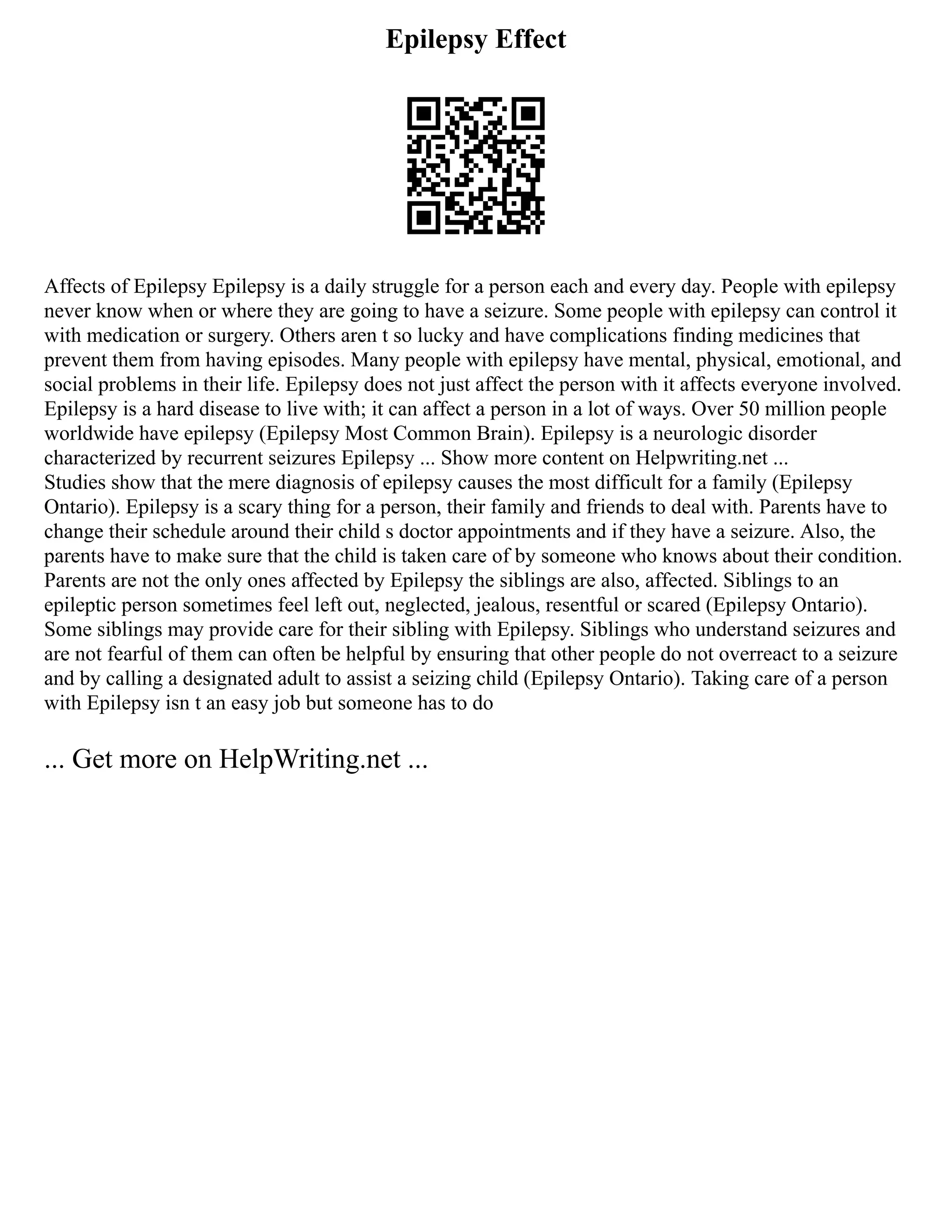 Epilepsy Effect
Affects of Epilepsy Epilepsy is a daily struggle for a person each and every day. People with epilepsy
never know when or where they are going to have a seizure. Some people with epilepsy can control it
with medication or surgery. Others aren t so lucky and have complications finding medicines that
prevent them from having episodes. Many people with epilepsy have mental, physical, emotional, and
social problems in their life. Epilepsy does not just affect the person with it affects everyone involved.
Epilepsy is a hard disease to live with; it can affect a person in a lot of ways. Over 50 million people
worldwide have epilepsy (Epilepsy Most Common Brain). Epilepsy is a neurologic disorder
characterized by recurrent seizures Epilepsy ... Show more content on Helpwriting.net ...
Studies show that the mere diagnosis of epilepsy causes the most difficult for a family (Epilepsy
Ontario). Epilepsy is a scary thing for a person, their family and friends to deal with. Parents have to
change their schedule around their child s doctor appointments and if they have a seizure. Also, the
parents have to make sure that the child is taken care of by someone who knows about their condition.
Parents are not the only ones affected by Epilepsy the siblings are also, affected. Siblings to an
epileptic person sometimes feel left out, neglected, jealous, resentful or scared (Epilepsy Ontario).
Some siblings may provide care for their sibling with Epilepsy. Siblings who understand seizures and
are not fearful of them can often be helpful by ensuring that other people do not overreact to a seizure
and by calling a designated adult to assist a seizing child (Epilepsy Ontario). Taking care of a person
with Epilepsy isn t an easy job but someone has to do
... Get more on HelpWriting.net ...
 