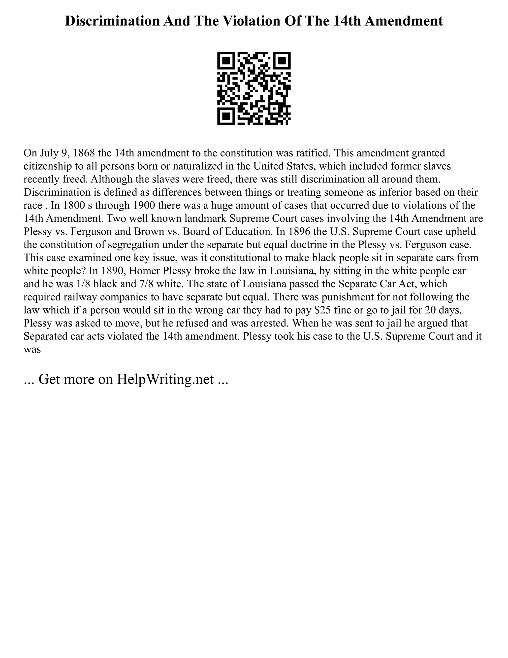 Discrimination And The Violation Of The 14th Amendment
On July 9, 1868 the 14th amendment to the constitution was ratified. This amendment granted
citizenship to all persons born or naturalized in the United States, which included former slaves
recently freed. Although the slaves were freed, there was still discrimination all around them.
Discrimination is defined as differences between things or treating someone as inferior based on their
race . In 1800 s through 1900 there was a huge amount of cases that occurred due to violations of the
14th Amendment. Two well known landmark Supreme Court cases involving the 14th Amendment are
Plessy vs. Ferguson and Brown vs. Board of Education. In 1896 the U.S. Supreme Court case upheld
the constitution of segregation under the separate but equal doctrine in the Plessy vs. Ferguson case.
This case examined one key issue, was it constitutional to make black people sit in separate cars from
white people? In 1890, Homer Plessy broke the law in Louisiana, by sitting in the white people car
and he was 1/8 black and 7/8 white. The state of Louisiana passed the Separate Car Act, which
required railway companies to have separate but equal. There was punishment for not following the
law which if a person would sit in the wrong car they had to pay $25 fine or go to jail for 20 days.
Plessy was asked to move, but he refused and was arrested. When he was sent to jail he argued that
Separated car acts violated the 14th amendment. Plessy took his case to the U.S. Supreme Court and it
was
... Get more on HelpWriting.net ...
 